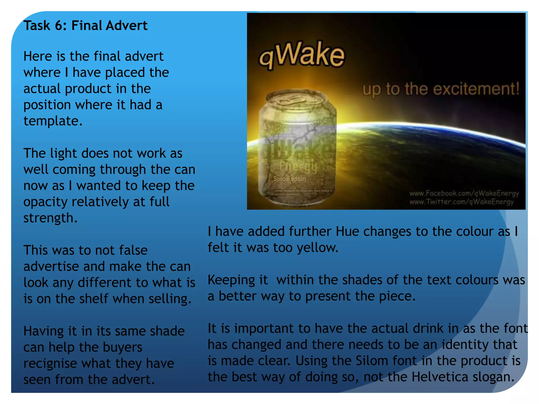 Task 6: Final Advert 
Here is the final advert 
where I have placed the 
actual product in the 
position where it had a 
template. 
The light does not work as 
well coming through the can 
now as I wanted to keep the 
opacity relatively at full 
strength. 
This was to not false 
advertise and make the can 
look any different to what is 
is on the shelf when selling. 
Having it in its same shade 
can help the buyers 
recignise what they have 
seen from the advert. 
I have added further Hue changes to the colour as I 
felt it was too yellow. 
Keeping it within the shades of the text colours was 
a better way to present the piece. 
It is important to have the actual drink in as the font 
has changed and there needs to be an identity that 
is made clear. Using the Silom font in the product is 
the best way of doing so, not the Helvetica slogan. 
 