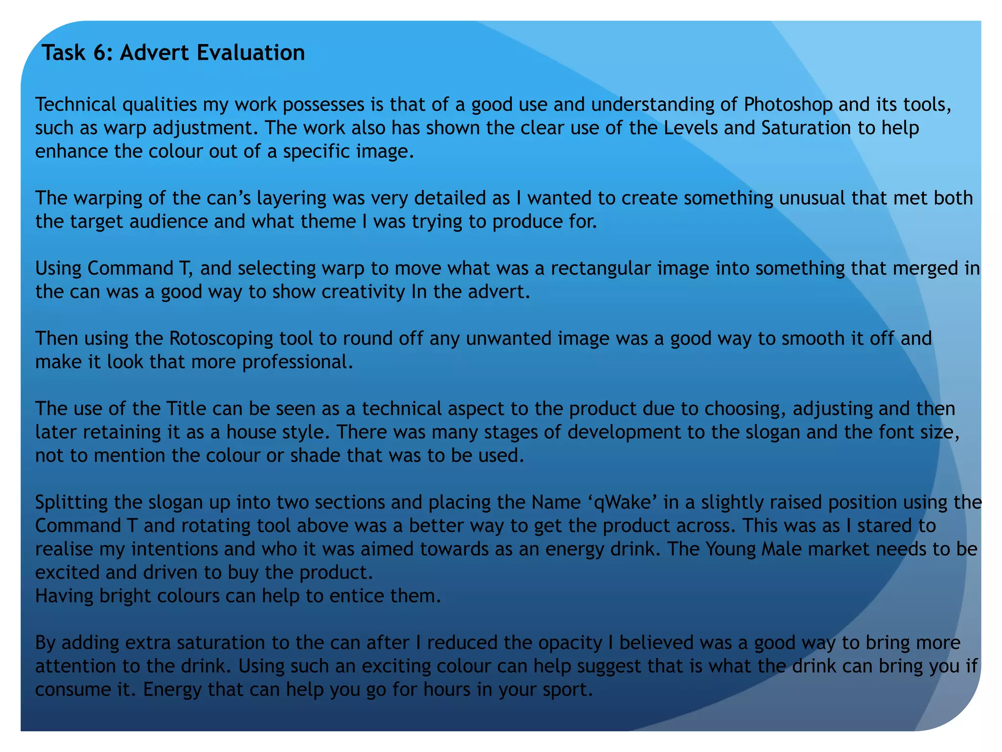 Task 6: Advert Evaluation 
Technical qualities my work possesses is that of a good use and understanding of Photoshop and its tools, 
such as warp adjustment. The work also has shown the clear use of the Levels and Saturation to help 
enhance the colour out of a specific image. 
The warping of the can’s layering was very detailed as I wanted to create something unusual that met both 
the target audience and what theme I was trying to produce for. 
Using Command T, and selecting warp to move what was a rectangular image into something that merged in 
the can was a good way to show creativity In the advert. 
Then using the Rotoscoping tool to round off any unwanted image was a good way to smooth it off and 
make it look that more professional. 
The use of the Title can be seen as a technical aspect to the product due to choosing, adjusting and then 
later retaining it as a house style. There was many stages of development to the slogan and the font size, 
not to mention the colour or shade that was to be used. 
Splitting the slogan up into two sections and placing the Name ‘qWake’ in a slightly raised position using the 
Command T and rotating tool above was a better way to get the product across. This was as I stared to 
realise my intentions and who it was aimed towards as an energy drink. The Young Male market needs to be 
excited and driven to buy the product. 
Having bright colours can help to entice them. 
By adding extra saturation to the can after I reduced the opacity I believed was a good way to bring more 
attention to the drink. Using such an exciting colour can help suggest that is what the drink can bring you if 
consume it. Energy that can help you go for hours in your sport. 
 
