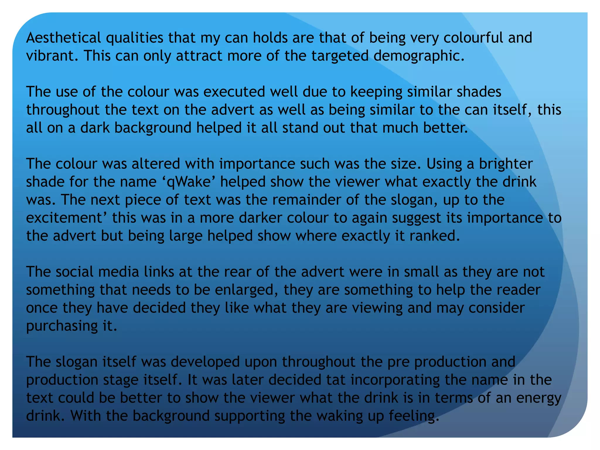Aesthetical qualities that my can holds are that of being very colourful and 
vibrant. This can only attract more of the targeted demographic. 
The use of the colour was executed well due to keeping similar shades 
throughout the text on the advert as well as being similar to the can itself, this 
all on a dark background helped it all stand out that much better. 
The colour was altered with importance such was the size. Using a brighter 
shade for the name ‘qWake’ helped show the viewer what exactly the drink 
was. The next piece of text was the remainder of the slogan, up to the 
excitement’ this was in a more darker colour to again suggest its importance to 
the advert but being large helped show where exactly it ranked. 
The social media links at the rear of the advert were in small as they are not 
something that needs to be enlarged, they are something to help the reader 
once they have decided they like what they are viewing and may consider 
purchasing it. 
The slogan itself was developed upon throughout the pre production and 
production stage itself. It was later decided tat incorporating the name in the 
text could be better to show the viewer what the drink is in terms of an energy 
drink. With the background supporting the waking up feeling. 
 