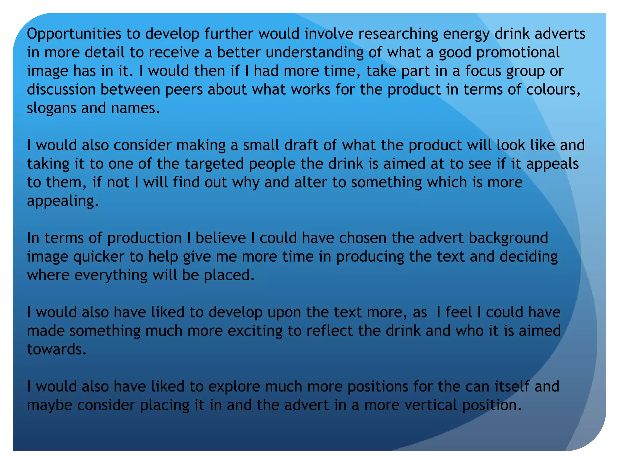 Opportunities to develop further would involve researching energy drink adverts 
in more detail to receive a better understanding of what a good promotional 
image has in it. I would then if I had more time, take part in a focus group or 
discussion between peers about what works for the product in terms of colours, 
slogans and names. 
I would also consider making a small draft of what the product will look like and 
taking it to one of the targeted people the drink is aimed at to see if it appeals 
to them, if not I will find out why and alter to something which is more 
appealing. 
In terms of production I believe I could have chosen the advert background 
image quicker to help give me more time in producing the text and deciding 
where everything will be placed. 
I would also have liked to develop upon the text more, as I feel I could have 
made something much more exciting to reflect the drink and who it is aimed 
towards. 
I would also have liked to explore much more positions for the can itself and 
maybe consider placing it in and the advert in a more vertical position. 
 