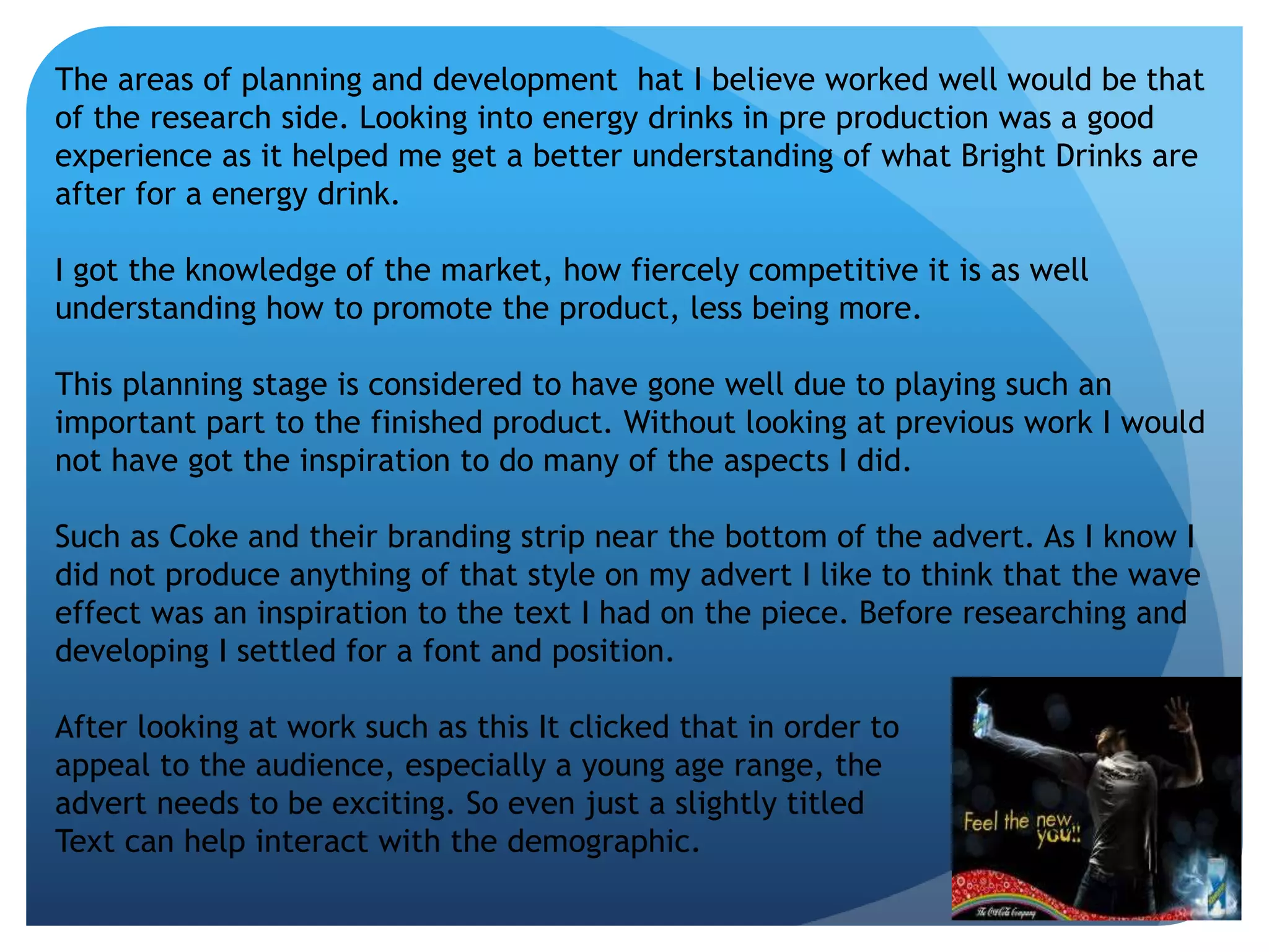 The areas of planning and development hat I believe worked well would be that 
of the research side. Looking into energy drinks in pre production was a good 
experience as it helped me get a better understanding of what Bright Drinks are 
after for a energy drink. 
I got the knowledge of the market, how fiercely competitive it is as well 
understanding how to promote the product, less being more. 
This planning stage is considered to have gone well due to playing such an 
important part to the finished product. Without looking at previous work I would 
not have got the inspiration to do many of the aspects I did. 
Such as Coke and their branding strip near the bottom of the advert. As I know I 
did not produce anything of that style on my advert I like to think that the wave 
effect was an inspiration to the text I had on the piece. Before researching and 
developing I settled for a font and position. 
After looking at work such as this It clicked that in order to 
appeal to the audience, especially a young age range, the 
advert needs to be exciting. So even just a slightly titled 
Text can help interact with the demographic. 
 