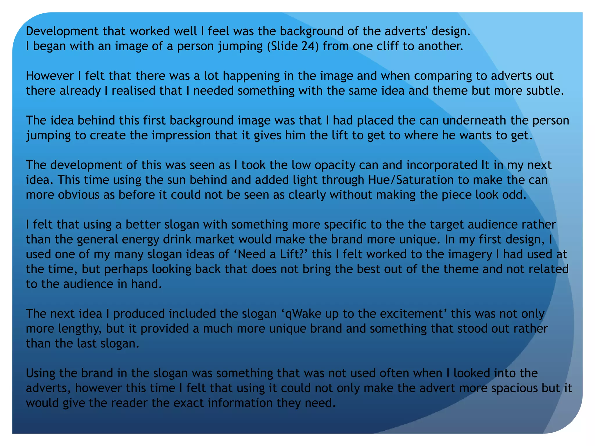 Development that worked well I feel was the background of the adverts' design. 
I began with an image of a person jumping (Slide 24) from one cliff to another. 
However I felt that there was a lot happening in the image and when comparing to adverts out 
there already I realised that I needed something with the same idea and theme but more subtle. 
The idea behind this first background image was that I had placed the can underneath the person 
jumping to create the impression that it gives him the lift to get to where he wants to get. 
The development of this was seen as I took the low opacity can and incorporated It in my next 
idea. This time using the sun behind and added light through Hue/Saturation to make the can 
more obvious as before it could not be seen as clearly without making the piece look odd. 
I felt that using a better slogan with something more specific to the the target audience rather 
than the general energy drink market would make the brand more unique. In my first design, I 
used one of my many slogan ideas of ‘Need a Lift?’ this I felt worked to the imagery I had used at 
the time, but perhaps looking back that does not bring the best out of the theme and not related 
to the audience in hand. 
The next idea I produced included the slogan ‘qWake up to the excitement’ this was not only 
more lengthy, but it provided a much more unique brand and something that stood out rather 
than the last slogan. 
Using the brand in the slogan was something that was not used often when I looked into the 
adverts, however this time I felt that using it could not only make the advert more spacious but it 
would give the reader the exact information they need. 
 