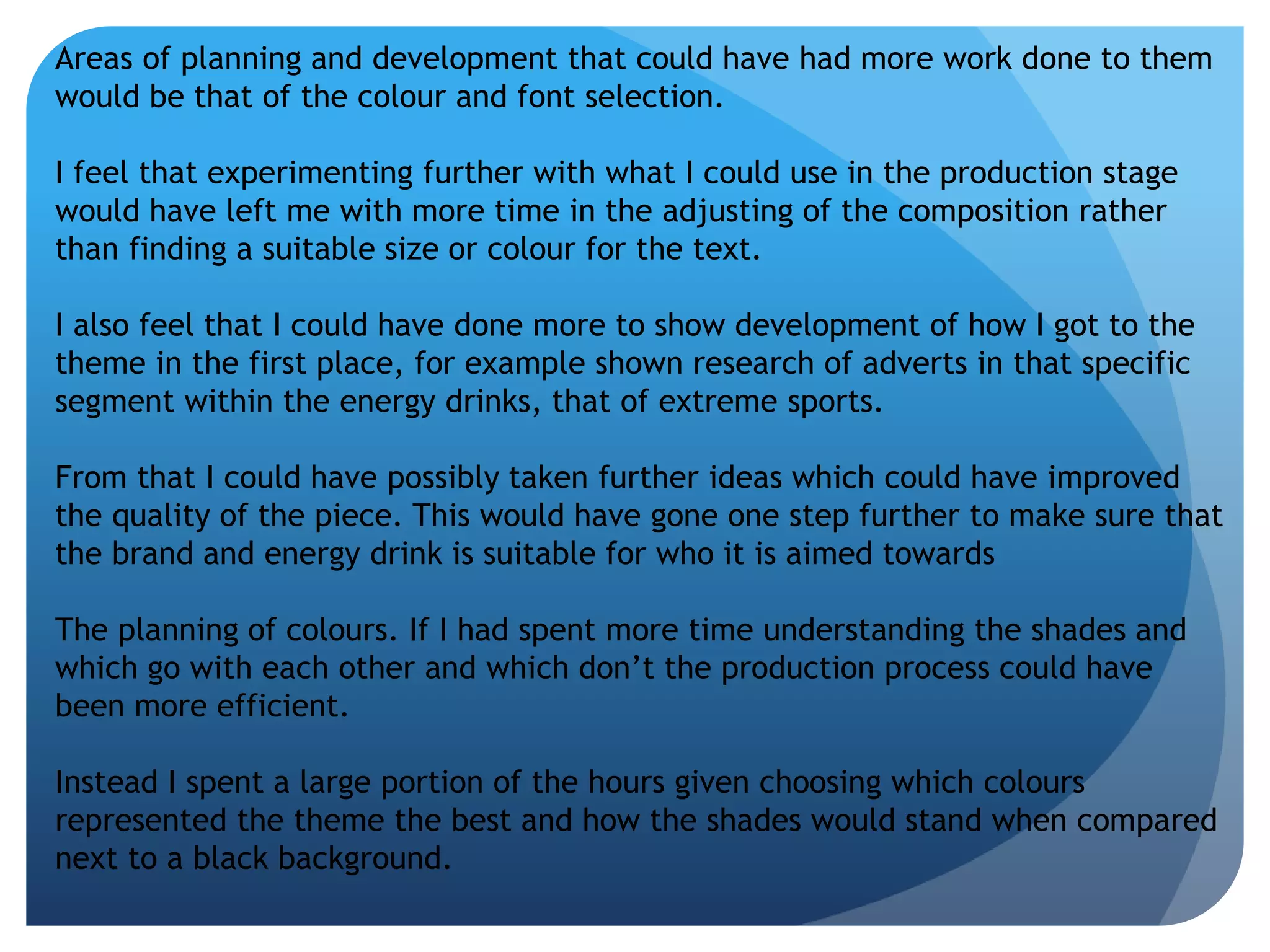Areas of planning and development that could have had more work done to them 
would be that of the colour and font selection. 
I feel that experimenting further with what I could use in the production stage 
would have left me with more time in the adjusting of the composition rather 
than finding a suitable size or colour for the text. 
I also feel that I could have done more to show development of how I got to the 
theme in the first place, for example shown research of adverts in that specific 
segment within the energy drinks, that of extreme sports. 
From that I could have possibly taken further ideas which could have improved 
the quality of the piece. This would have gone one step further to make sure that 
the brand and energy drink is suitable for who it is aimed towards 
The planning of colours. If I had spent more time understanding the shades and 
which go with each other and which don’t the production process could have 
been more efficient. 
Instead I spent a large portion of the hours given choosing which colours 
represented the theme the best and how the shades would stand when compared 
next to a black background. 
 