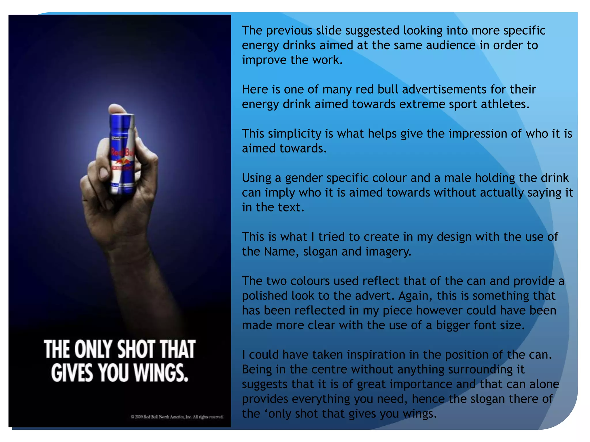 The previous slide suggested looking into more specific 
energy drinks aimed at the same audience in order to 
improve the work. 
Here is one of many red bull advertisements for their 
energy drink aimed towards extreme sport athletes. 
This simplicity is what helps give the impression of who it is 
aimed towards. 
Using a gender specific colour and a male holding the drink 
can imply who it is aimed towards without actually saying it 
in the text. 
This is what I tried to create in my design with the use of 
the Name, slogan and imagery. 
The two colours used reflect that of the can and provide a 
polished look to the advert. Again, this is something that 
has been reflected in my piece however could have been 
made more clear with the use of a bigger font size. 
I could have taken inspiration in the position of the can. 
Being in the centre without anything surrounding it 
suggests that it is of great importance and that can alone 
provides everything you need, hence the slogan there of 
the ‘only shot that gives you wings. 
 
