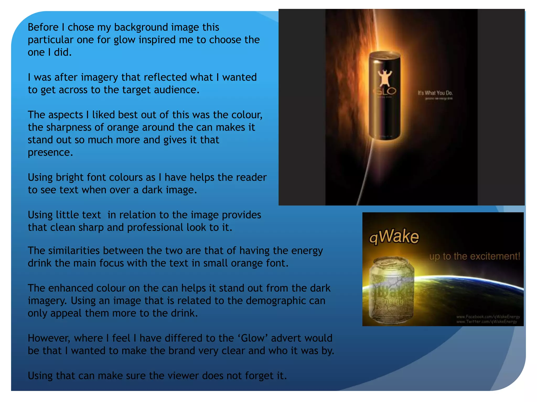 Before I chose my background image this 
particular one for glow inspired me to choose the 
one I did. 
I was after imagery that reflected what I wanted 
to get across to the target audience. 
The aspects I liked best out of this was the colour, 
the sharpness of orange around the can makes it 
stand out so much more and gives it that 
presence. 
Using bright font colours as I have helps the reader 
to see text when over a dark image. 
Using little text in relation to the image provides 
that clean sharp and professional look to it. 
The similarities between the two are that of having the energy 
drink the main focus with the text in small orange font. 
The enhanced colour on the can helps it stand out from the dark 
imagery. Using an image that is related to the demographic can 
only appeal them more to the drink. 
However, where I feel I have differed to the ‘Glow’ advert would 
be that I wanted to make the brand very clear and who it was by. 
Using that can make sure the viewer does not forget it. 
 