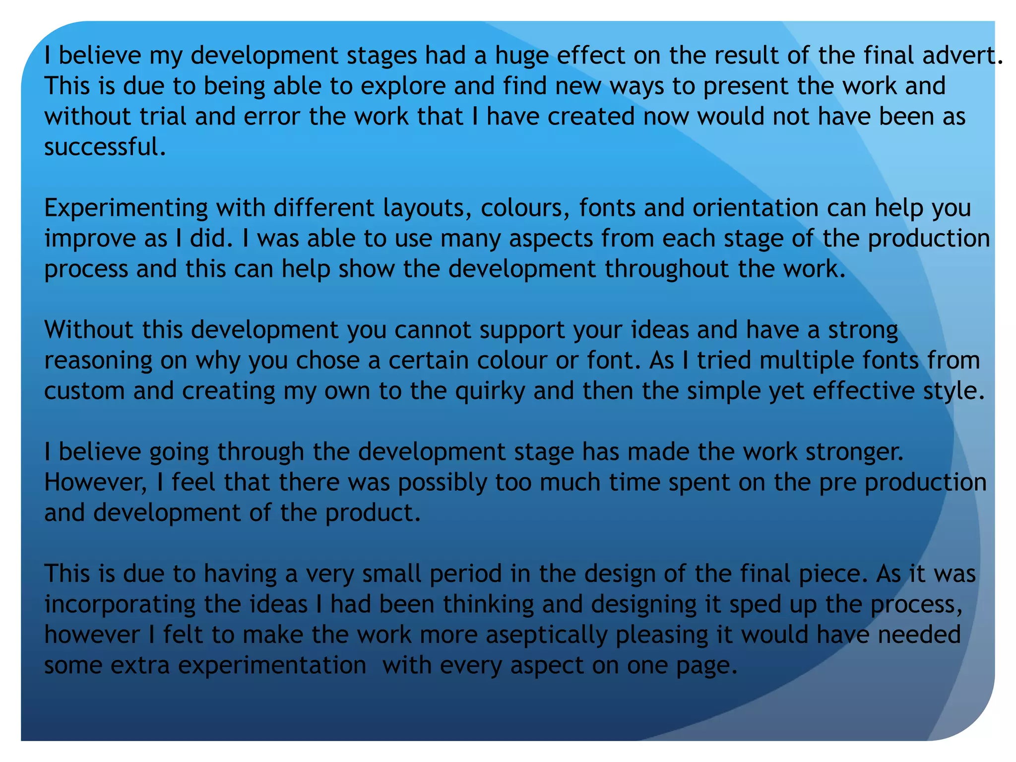 I believe my development stages had a huge effect on the result of the final advert. 
This is due to being able to explore and find new ways to present the work and 
without trial and error the work that I have created now would not have been as 
successful. 
Experimenting with different layouts, colours, fonts and orientation can help you 
improve as I did. I was able to use many aspects from each stage of the production 
process and this can help show the development throughout the work. 
Without this development you cannot support your ideas and have a strong 
reasoning on why you chose a certain colour or font. As I tried multiple fonts from 
custom and creating my own to the quirky and then the simple yet effective style. 
I believe going through the development stage has made the work stronger. 
However, I feel that there was possibly too much time spent on the pre production 
and development of the product. 
This is due to having a very small period in the design of the final piece. As it was 
incorporating the ideas I had been thinking and designing it sped up the process, 
however I felt to make the work more aseptically pleasing it would have needed 
some extra experimentation with every aspect on one page. 
 