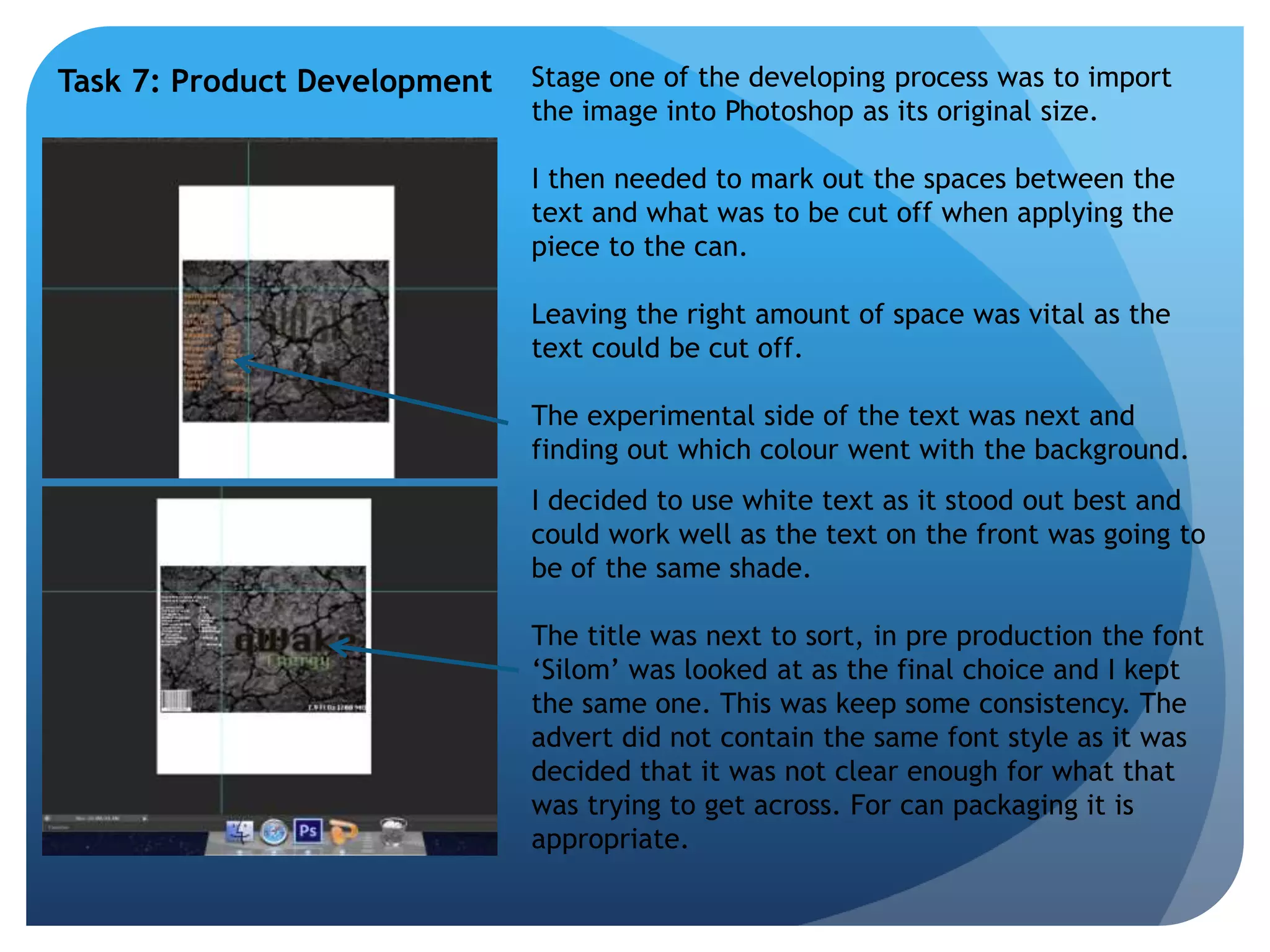 Task 7: Product Development Stage one of the developing process was to import 
the image into Photoshop as its original size. 
I then needed to mark out the spaces between the 
text and what was to be cut off when applying the 
piece to the can. 
Leaving the right amount of space was vital as the 
text could be cut off. 
The experimental side of the text was next and 
finding out which colour went with the background. 
I decided to use white text as it stood out best and 
could work well as the text on the front was going to 
be of the same shade. 
The title was next to sort, in pre production the font 
‘Silom’ was looked at as the final choice and I kept 
the same one. This was keep some consistency. The 
advert did not contain the same font style as it was 
decided that it was not clear enough for what that 
was trying to get across. For can packaging it is 
appropriate. 
 