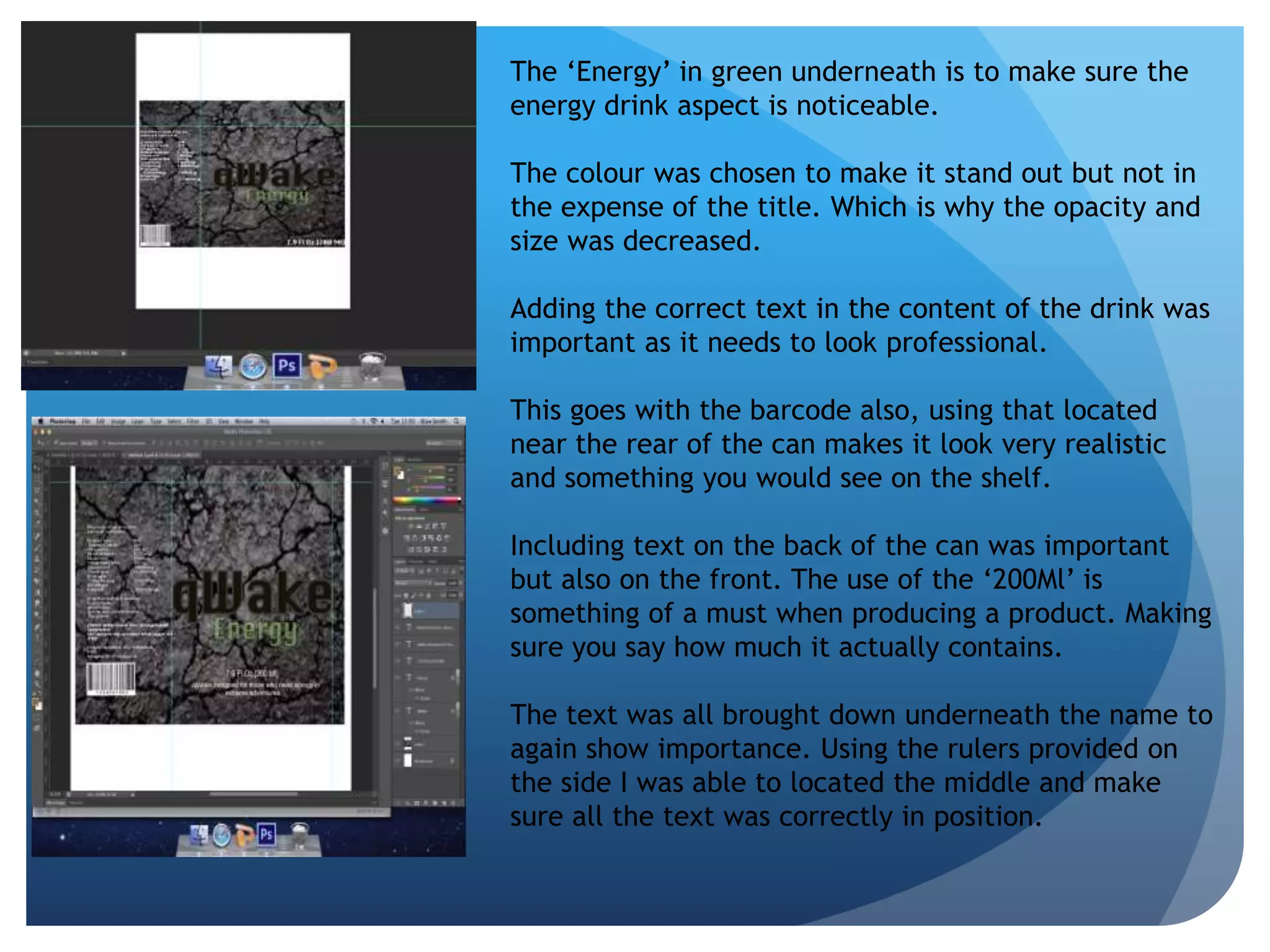 The ‘Energy’ in green underneath is to make sure the 
energy drink aspect is noticeable. 
The colour was chosen to make it stand out but not in 
the expense of the title. Which is why the opacity and 
size was decreased. 
Adding the correct text in the content of the drink was 
important as it needs to look professional. 
This goes with the barcode also, using that located 
near the rear of the can makes it look very realistic 
and something you would see on the shelf. 
Including text on the back of the can was important 
but also on the front. The use of the ‘200Ml’ is 
something of a must when producing a product. Making 
sure you say how much it actually contains. 
The text was all brought down underneath the name to 
again show importance. Using the rulers provided on 
the side I was able to located the middle and make 
sure all the text was correctly in position. 
 