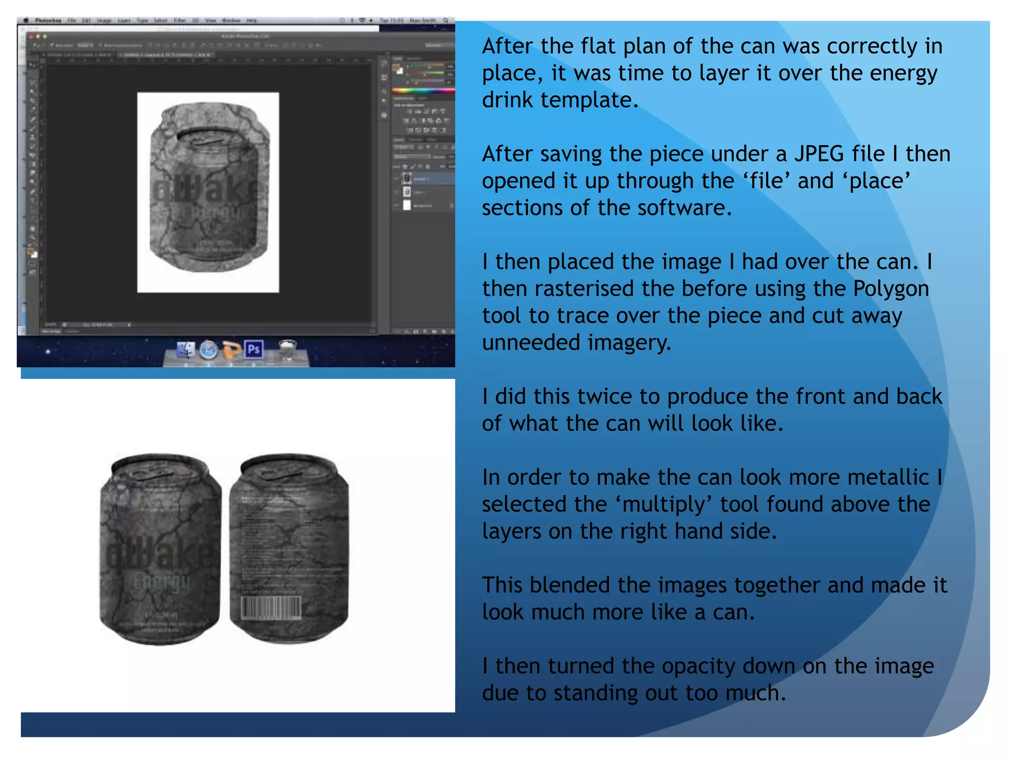 After the flat plan of the can was correctly in 
place, it was time to layer it over the energy 
drink template. 
After saving the piece under a JPEG file I then 
opened it up through the ‘file’ and ‘place’ 
sections of the software. 
I then placed the image I had over the can. I 
then rasterised the before using the Polygon 
tool to trace over the piece and cut away 
unneeded imagery. 
I did this twice to produce the front and back 
of what the can will look like. 
In order to make the can look more metallic I 
selected the ‘multiply’ tool found above the 
layers on the right hand side. 
This blended the images together and made it 
look much more like a can. 
I then turned the opacity down on the image 
due to standing out too much. 
 
