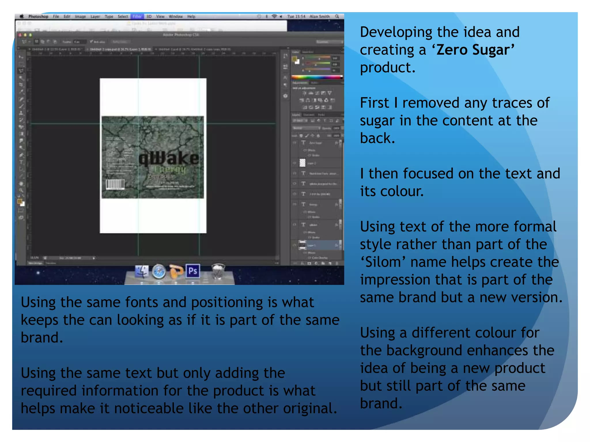 Developing the idea and 
creating a ‘Zero Sugar’ 
product. 
First I removed any traces of 
sugar in the content at the 
back. 
I then focused on the text and 
its colour. 
Using text of the more formal 
style rather than part of the 
‘Silom’ name helps create the 
impression that is part of the 
same brand but a new version. 
Using a different colour for 
the background enhances the 
idea of being a new product 
but still part of the same 
brand. 
Using the same fonts and positioning is what 
keeps the can looking as if it is part of the same 
brand. 
Using the same text but only adding the 
required information for the product is what 
helps make it noticeable like the other original. 
 