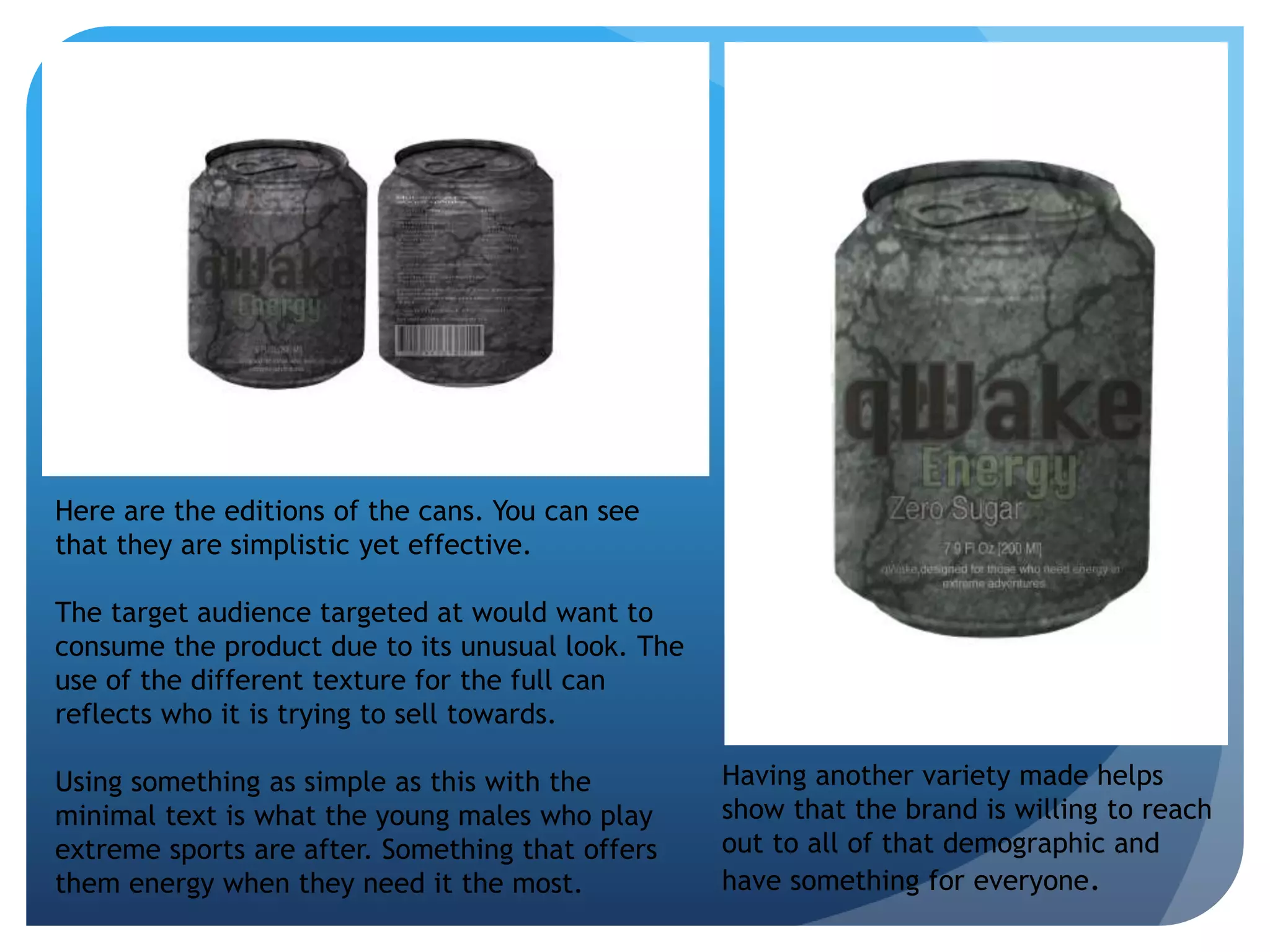 Here are the editions of the cans. You can see 
that they are simplistic yet effective. 
The target audience targeted at would want to 
consume the product due to its unusual look. The 
use of the different texture for the full can 
reflects who it is trying to sell towards. 
Using something as simple as this with the 
minimal text is what the young males who play 
extreme sports are after. Something that offers 
them energy when they need it the most. 
Having another variety made helps 
show that the brand is willing to reach 
out to all of that demographic and 
have something for everyone. 
 