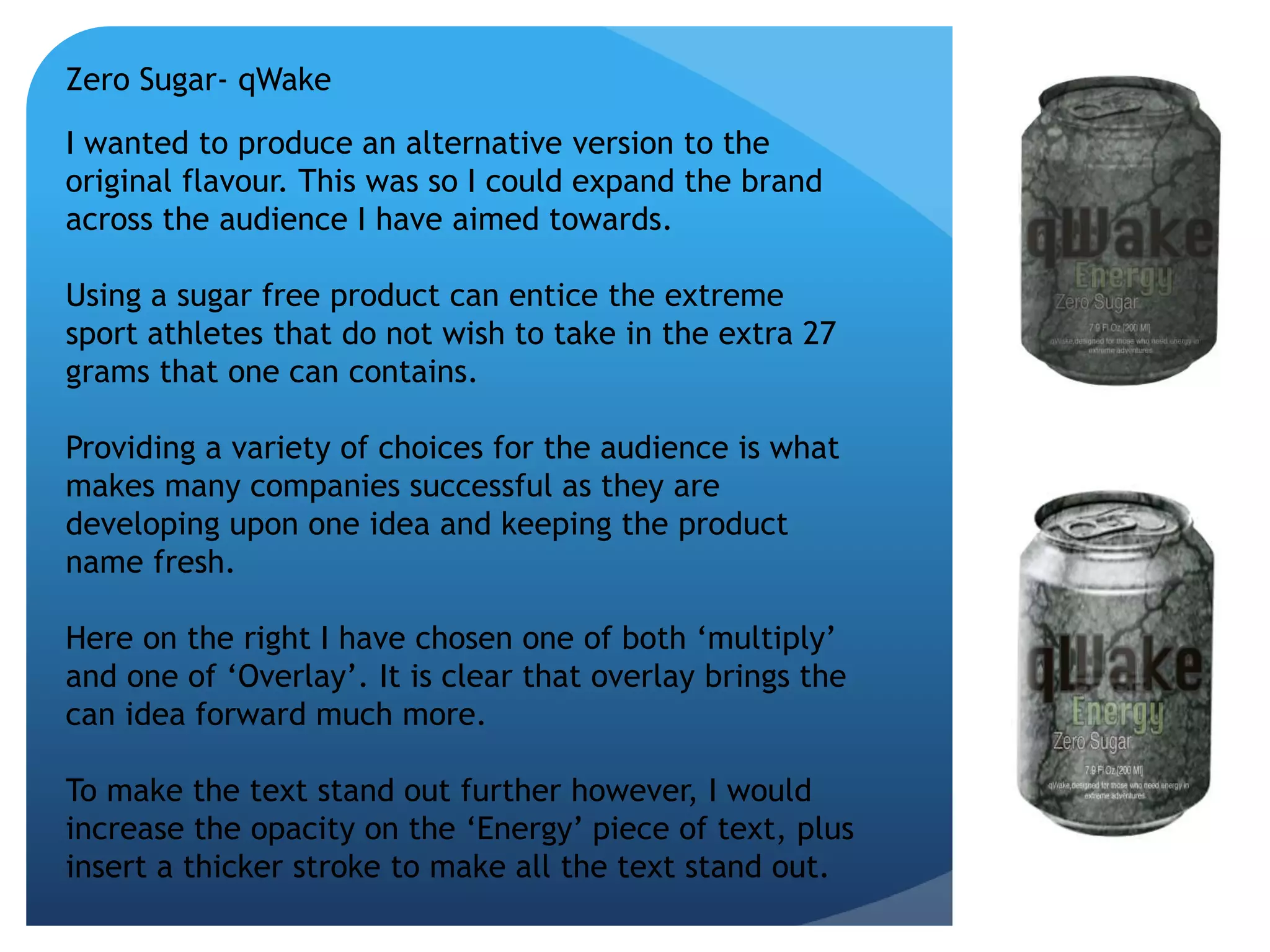 Zero Sugar- qWake 
I wanted to produce an alternative version to the 
original flavour. This was so I could expand the brand 
across the audience I have aimed towards. 
Using a sugar free product can entice the extreme 
sport athletes that do not wish to take in the extra 27 
grams that one can contains. 
Providing a variety of choices for the audience is what 
makes many companies successful as they are 
developing upon one idea and keeping the product 
name fresh. 
Here on the right I have chosen one of both ‘multiply’ 
and one of ‘Overlay’. It is clear that overlay brings the 
can idea forward much more. 
To make the text stand out further however, I would 
increase the opacity on the ‘Energy’ piece of text, plus 
insert a thicker stroke to make all the text stand out. 
 