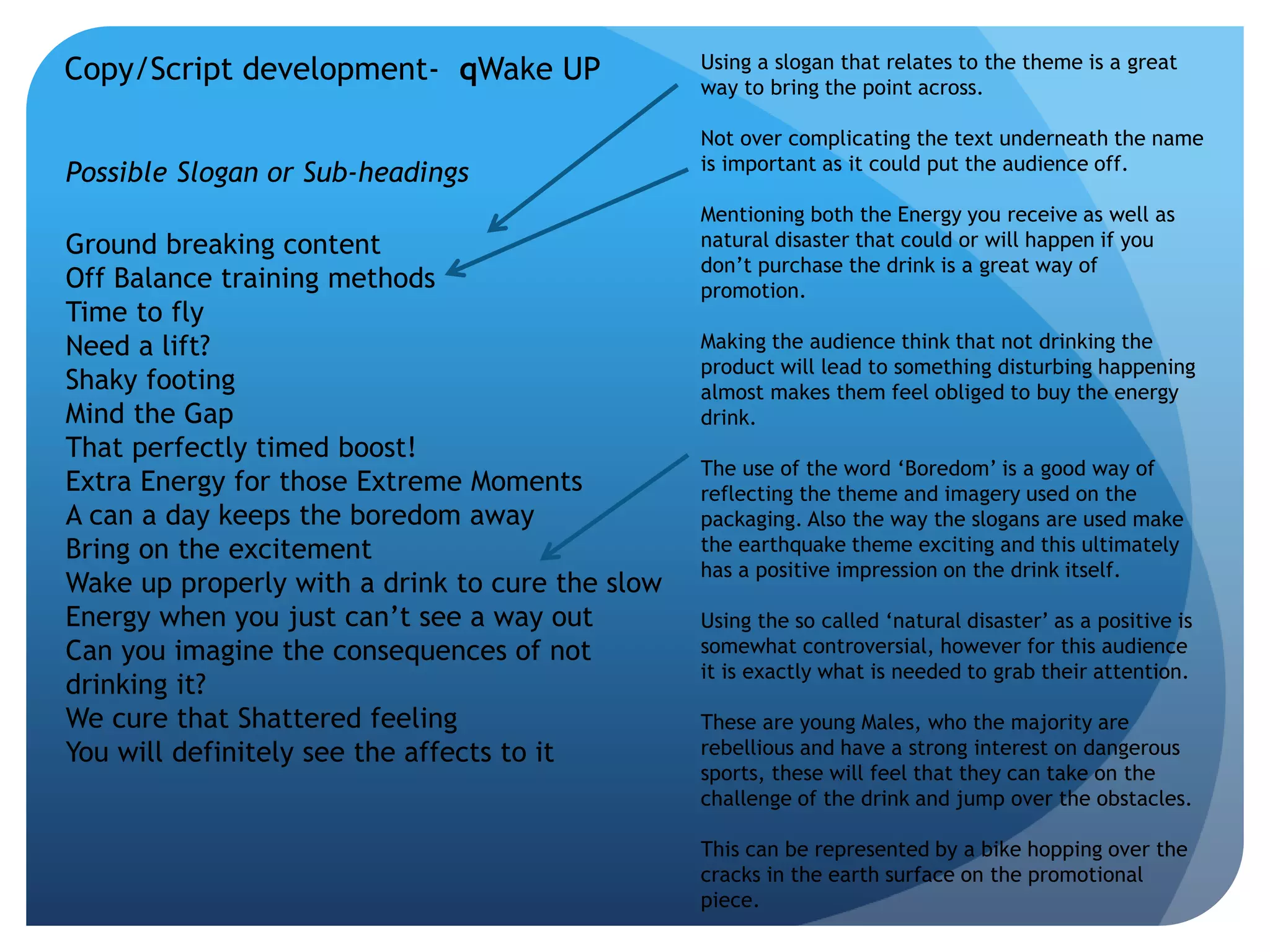 Copy/Script development- qWake UP 
Possible Slogan or Sub-headings 
Ground breaking content 
Off Balance training methods 
Time to fly 
Need a lift? 
Shaky footing 
Mind the Gap 
That perfectly timed boost! 
Extra Energy for those Extreme Moments 
A can a day keeps the boredom away 
Bring on the excitement 
Wake up properly with a drink to cure the slow 
Energy when you just can’t see a way out 
Can you imagine the consequences of not 
drinking it? 
We cure that Shattered feeling 
You will definitely see the affects to it 
Using a slogan that relates to the theme is a great 
way to bring the point across. 
Not over complicating the text underneath the name 
is important as it could put the audience off. 
Mentioning both the Energy you receive as well as 
natural disaster that could or will happen if you 
don’t purchase the drink is a great way of 
promotion. 
Making the audience think that not drinking the 
product will lead to something disturbing happening 
almost makes them feel obliged to buy the energy 
drink. 
The use of the word ‘Boredom’ is a good way of 
reflecting the theme and imagery used on the 
packaging. Also the way the slogans are used make 
the earthquake theme exciting and this ultimately 
has a positive impression on the drink itself. 
Using the so called ‘natural disaster’ as a positive is 
somewhat controversial, however for this audience 
it is exactly what is needed to grab their attention. 
These are young Males, who the majority are 
rebellious and have a strong interest on dangerous 
sports, these will feel that they can take on the 
challenge of the drink and jump over the obstacles. 
This can be represented by a bike hopping over the 
cracks in the earth surface on the promotional 
piece. 
 