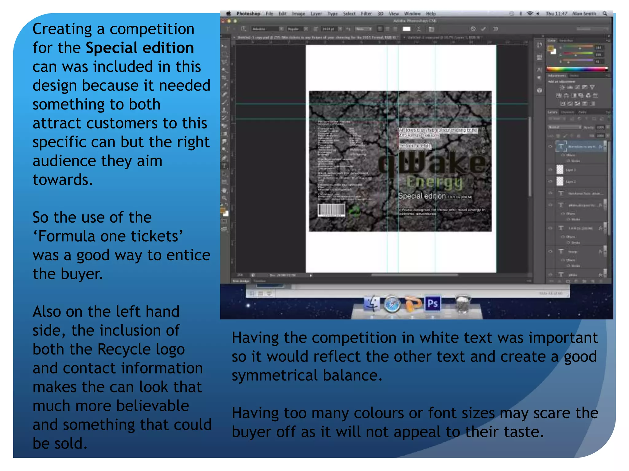 Creating a competition 
for the Special edition 
can was included in this 
design because it needed 
something to both 
attract customers to this 
specific can but the right 
audience they aim 
towards. 
So the use of the 
‘Formula one tickets’ 
was a good way to entice 
the buyer. 
Also on the left hand 
side, the inclusion of 
both the Recycle logo 
and contact information 
makes the can look that 
much more believable 
and something that could 
be sold. 
Having the competition in white text was important 
so it would reflect the other text and create a good 
symmetrical balance. 
Having too many colours or font sizes may scare the 
buyer off as it will not appeal to their taste. 
 
