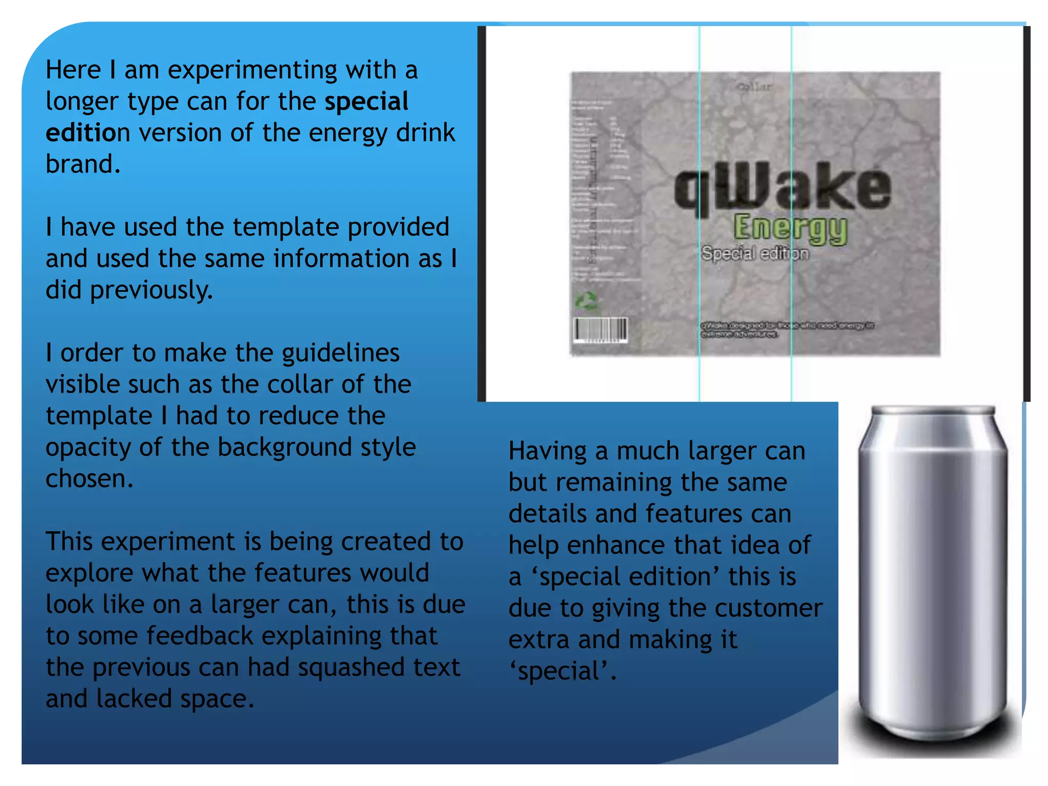 Here I am experimenting with a 
longer type can for the special 
edition version of the energy drink 
brand. 
I have used the template provided 
and used the same information as I 
did previously. 
I order to make the guidelines 
visible such as the collar of the 
template I had to reduce the 
opacity of the background style 
chosen. 
This experiment is being created to 
explore what the features would 
look like on a larger can, this is due 
to some feedback explaining that 
the previous can had squashed text 
and lacked space. 
Having a much larger can 
but remaining the same 
details and features can 
help enhance that idea of 
a ‘special edition’ this is 
due to giving the customer 
extra and making it 
‘special’. 
 