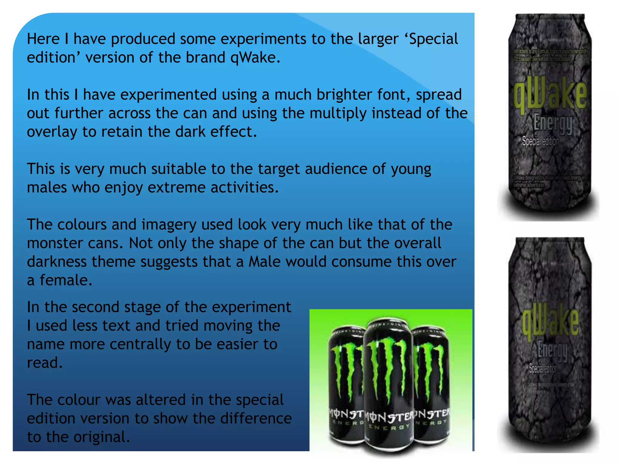 Here I have produced some experiments to the larger ‘Special 
edition’ version of the brand qWake. 
In this I have experimented using a much brighter font, spread 
out further across the can and using the multiply instead of the 
overlay to retain the dark effect. 
This is very much suitable to the target audience of young 
males who enjoy extreme activities. 
The colours and imagery used look very much like that of the 
monster cans. Not only the shape of the can but the overall 
darkness theme suggests that a Male would consume this over 
a female. 
In the second stage of the experiment 
I used less text and tried moving the 
name more centrally to be easier to 
read. 
The colour was altered in the special 
edition version to show the difference 
to the original. 
 