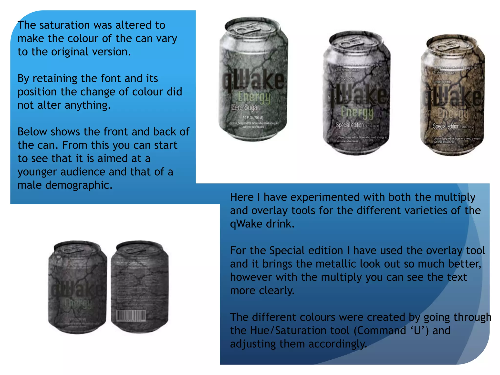 Here I have experimented with both the multiply 
and overlay tools for the different varieties of the 
qWake drink. 
For the Special edition I have used the overlay tool 
and it brings the metallic look out so much better, 
however with the multiply you can see the text 
more clearly. 
The different colours were created by going through 
the Hue/Saturation tool (Command ‘U’) and 
adjusting them accordingly. 
The saturation was altered to 
make the colour of the can vary 
to the original version. 
By retaining the font and its 
position the change of colour did 
not alter anything. 
Below shows the front and back of 
the can. From this you can start 
to see that it is aimed at a 
younger audience and that of a 
male demographic. 
 