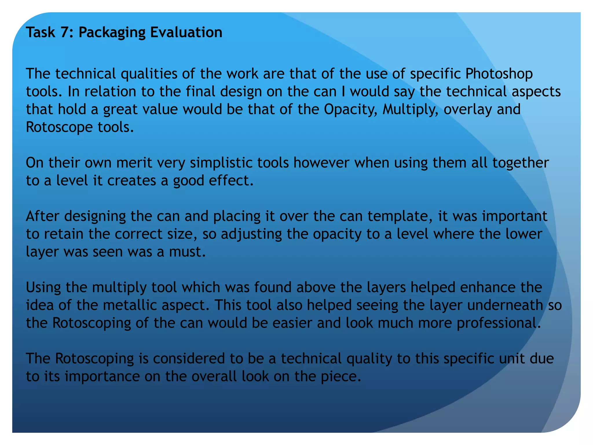 Task 7: Packaging Evaluation 
The technical qualities of the work are that of the use of specific Photoshop 
tools. In relation to the final design on the can I would say the technical aspects 
that hold a great value would be that of the Opacity, Multiply, overlay and 
Rotoscope tools. 
On their own merit very simplistic tools however when using them all together 
to a level it creates a good effect. 
After designing the can and placing it over the can template, it was important 
to retain the correct size, so adjusting the opacity to a level where the lower 
layer was seen was a must. 
Using the multiply tool which was found above the layers helped enhance the 
idea of the metallic aspect. This tool also helped seeing the layer underneath so 
the Rotoscoping of the can would be easier and look much more professional. 
The Rotoscoping is considered to be a technical quality to this specific unit due 
to its importance on the overall look on the piece. 
 
