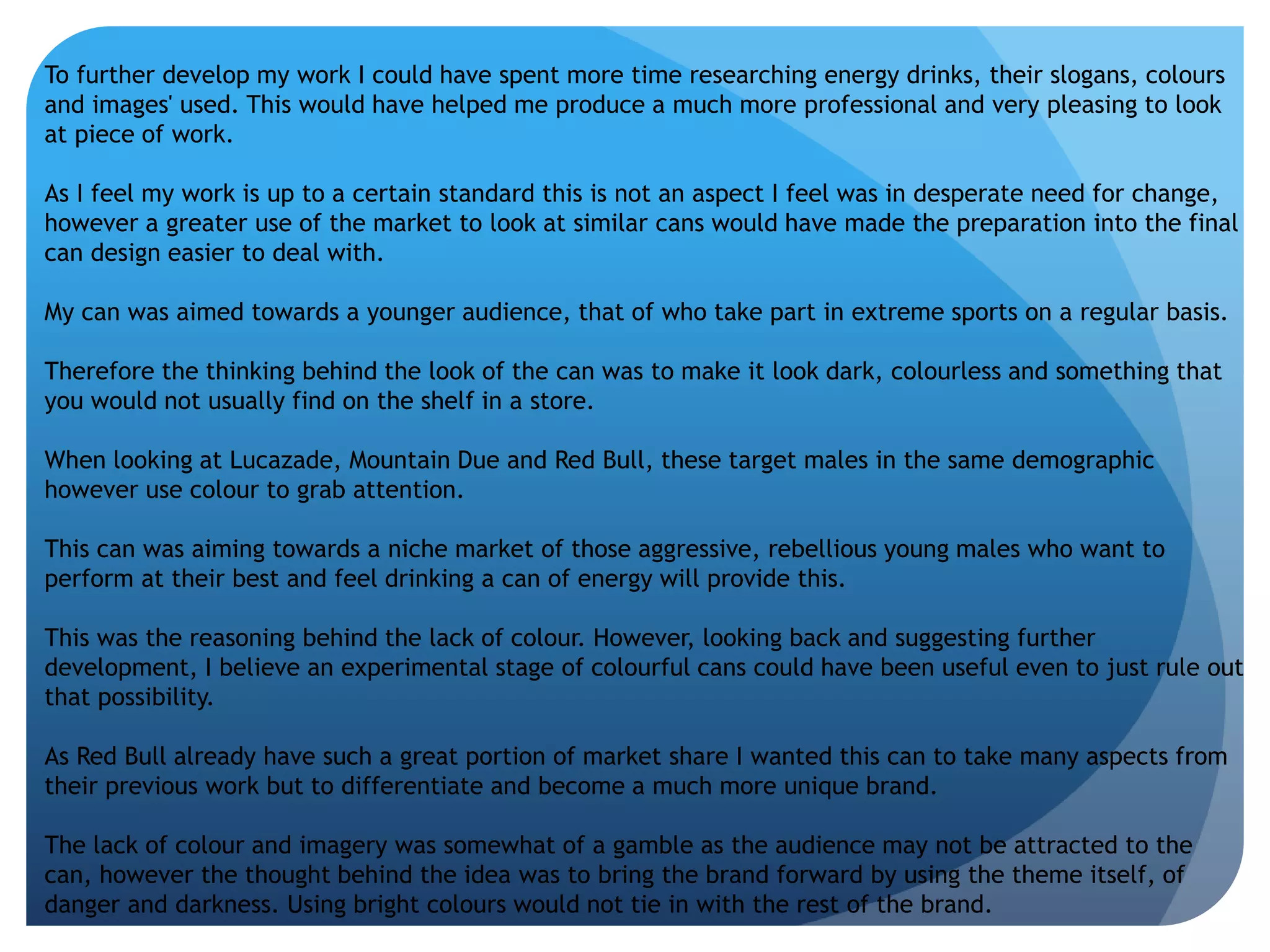 To further develop my work I could have spent more time researching energy drinks, their slogans, colours 
and images' used. This would have helped me produce a much more professional and very pleasing to look 
at piece of work. 
As I feel my work is up to a certain standard this is not an aspect I feel was in desperate need for change, 
however a greater use of the market to look at similar cans would have made the preparation into the final 
can design easier to deal with. 
My can was aimed towards a younger audience, that of who take part in extreme sports on a regular basis. 
Therefore the thinking behind the look of the can was to make it look dark, colourless and something that 
you would not usually find on the shelf in a store. 
When looking at Lucazade, Mountain Due and Red Bull, these target males in the same demographic 
however use colour to grab attention. 
This can was aiming towards a niche market of those aggressive, rebellious young males who want to 
perform at their best and feel drinking a can of energy will provide this. 
This was the reasoning behind the lack of colour. However, looking back and suggesting further 
development, I believe an experimental stage of colourful cans could have been useful even to just rule out 
that possibility. 
As Red Bull already have such a great portion of market share I wanted this can to take many aspects from 
their previous work but to differentiate and become a much more unique brand. 
The lack of colour and imagery was somewhat of a gamble as the audience may not be attracted to the 
can, however the thought behind the idea was to bring the brand forward by using the theme itself, of 
danger and darkness. Using bright colours would not tie in with the rest of the brand. 
 