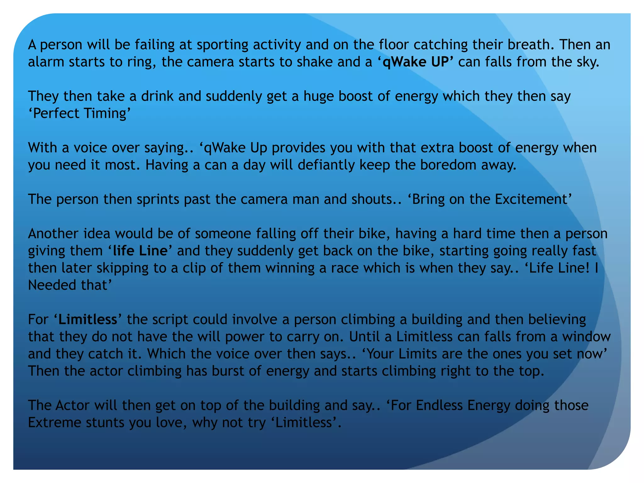 A person will be failing at sporting activity and on the floor catching their breath. Then an 
alarm starts to ring, the camera starts to shake and a ‘qWake UP’ can falls from the sky. 
They then take a drink and suddenly get a huge boost of energy which they then say 
‘Perfect Timing’ 
With a voice over saying.. ‘qWake Up provides you with that extra boost of energy when 
you need it most. Having a can a day will defiantly keep the boredom away. 
The person then sprints past the camera man and shouts.. ‘Bring on the Excitement’ 
Another idea would be of someone falling off their bike, having a hard time then a person 
giving them ‘life Line’ and they suddenly get back on the bike, starting going really fast 
then later skipping to a clip of them winning a race which is when they say.. ‘Life Line! I 
Needed that’ 
For ‘Limitless’ the script could involve a person climbing a building and then believing 
that they do not have the will power to carry on. Until a Limitless can falls from a window 
and they catch it. Which the voice over then says.. ‘Your Limits are the ones you set now’ 
Then the actor climbing has burst of energy and starts climbing right to the top. 
The Actor will then get on top of the building and say.. ‘For Endless Energy doing those 
Extreme stunts you love, why not try ‘Limitless’. 
 