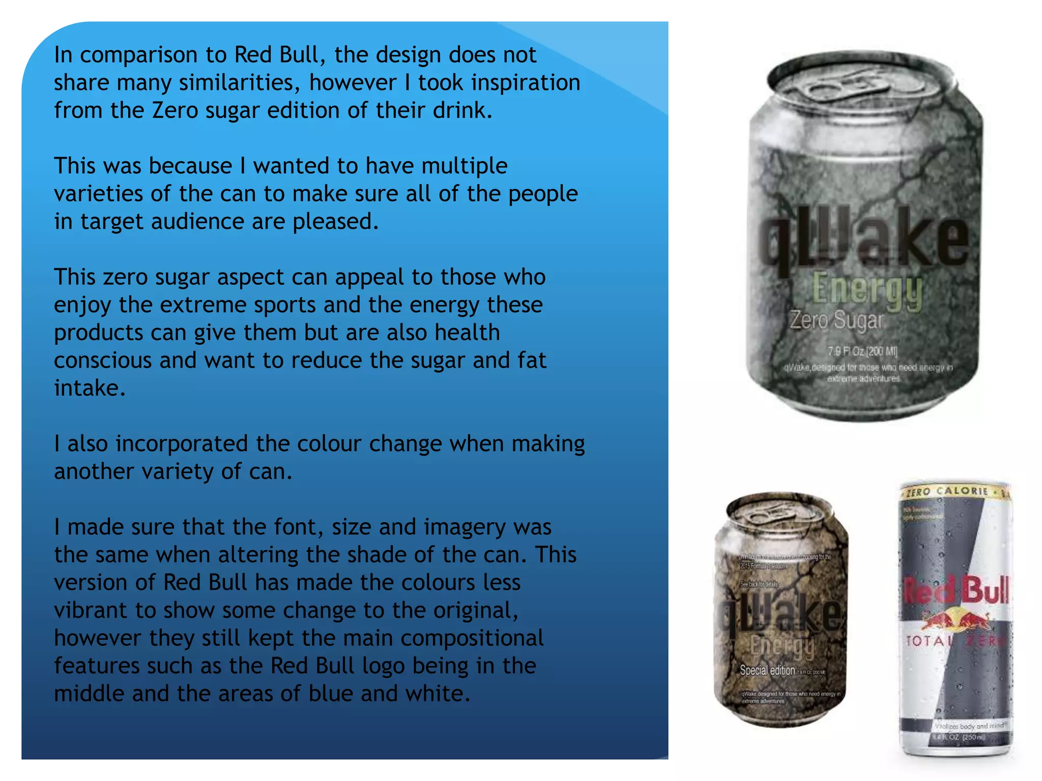 In comparison to Red Bull, the design does not 
share many similarities, however I took inspiration 
from the Zero sugar edition of their drink. 
This was because I wanted to have multiple 
varieties of the can to make sure all of the people 
in target audience are pleased. 
This zero sugar aspect can appeal to those who 
enjoy the extreme sports and the energy these 
products can give them but are also health 
conscious and want to reduce the sugar and fat 
intake. 
I also incorporated the colour change when making 
another variety of can. 
I made sure that the font, size and imagery was 
the same when altering the shade of the can. This 
version of Red Bull has made the colours less 
vibrant to show some change to the original, 
however they still kept the main compositional 
features such as the Red Bull logo being in the 
middle and the areas of blue and white. 
 