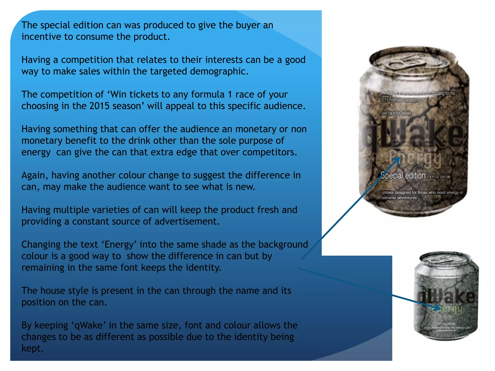 The special edition can was produced to give the buyer an 
incentive to consume the product. 
Having a competition that relates to their interests can be a good 
way to make sales within the targeted demographic. 
The competition of ‘Win tickets to any formula 1 race of your 
choosing in the 2015 season’ will appeal to this specific audience. 
Having something that can offer the audience an monetary or non 
monetary benefit to the drink other than the sole purpose of 
energy can give the can that extra edge that over competitors. 
Again, having another colour change to suggest the difference in 
can, may make the audience want to see what is new. 
Having multiple varieties of can will keep the product fresh and 
providing a constant source of advertisement. 
Changing the text ‘Energy’ into the same shade as the background 
colour is a good way to show the difference in can but by 
remaining in the same font keeps the identity. 
The house style is present in the can through the name and its 
position on the can. 
By keeping ‘qWake’ in the same size, font and colour allows the 
changes to be as different as possible due to the identity being 
kept. 
 