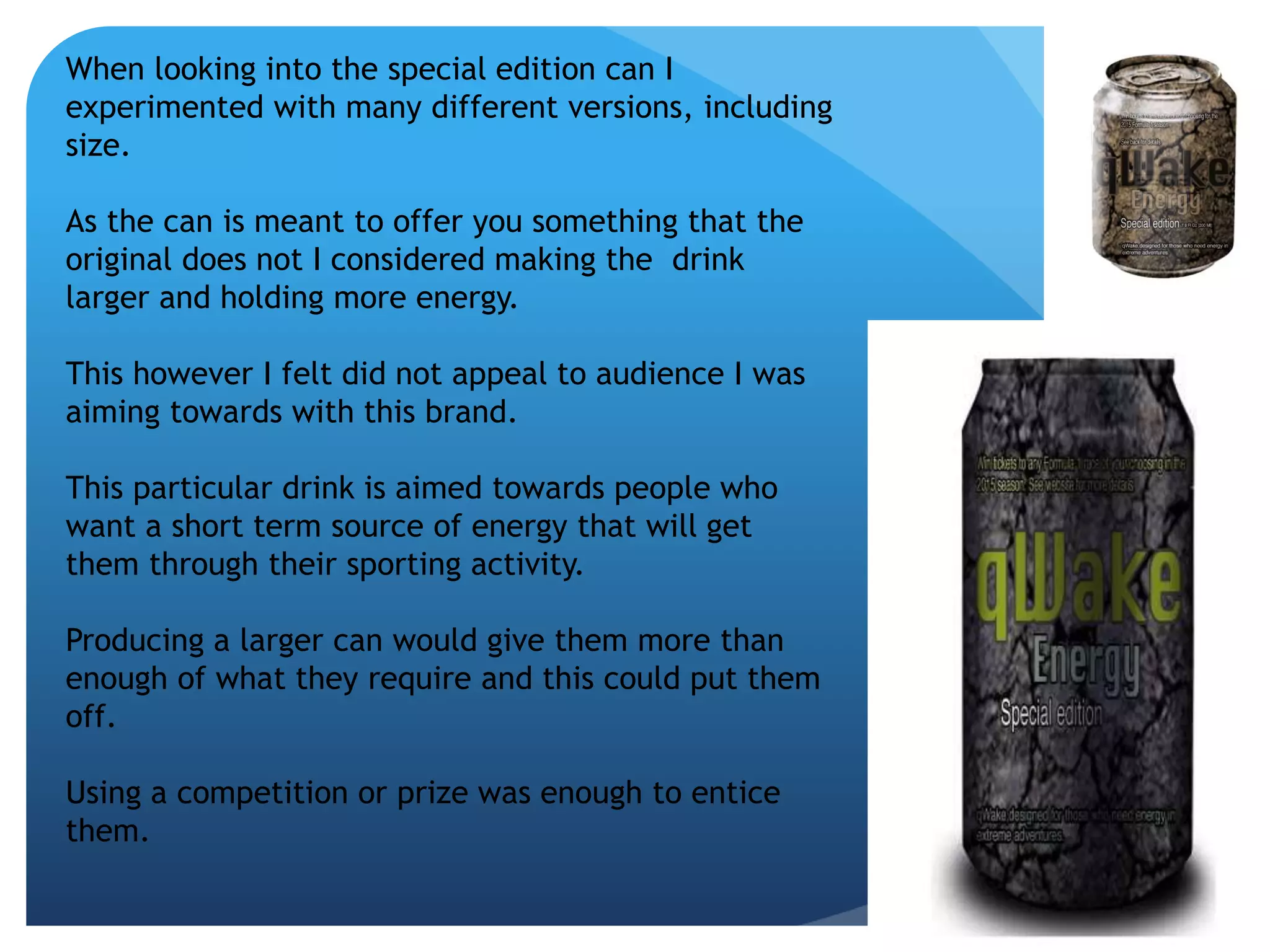 When looking into the special edition can I 
experimented with many different versions, including 
size. 
As the can is meant to offer you something that the 
original does not I considered making the drink 
larger and holding more energy. 
This however I felt did not appeal to audience I was 
aiming towards with this brand. 
This particular drink is aimed towards people who 
want a short term source of energy that will get 
them through their sporting activity. 
Producing a larger can would give them more than 
enough of what they require and this could put them 
off. 
Using a competition or prize was enough to entice 
them. 
 