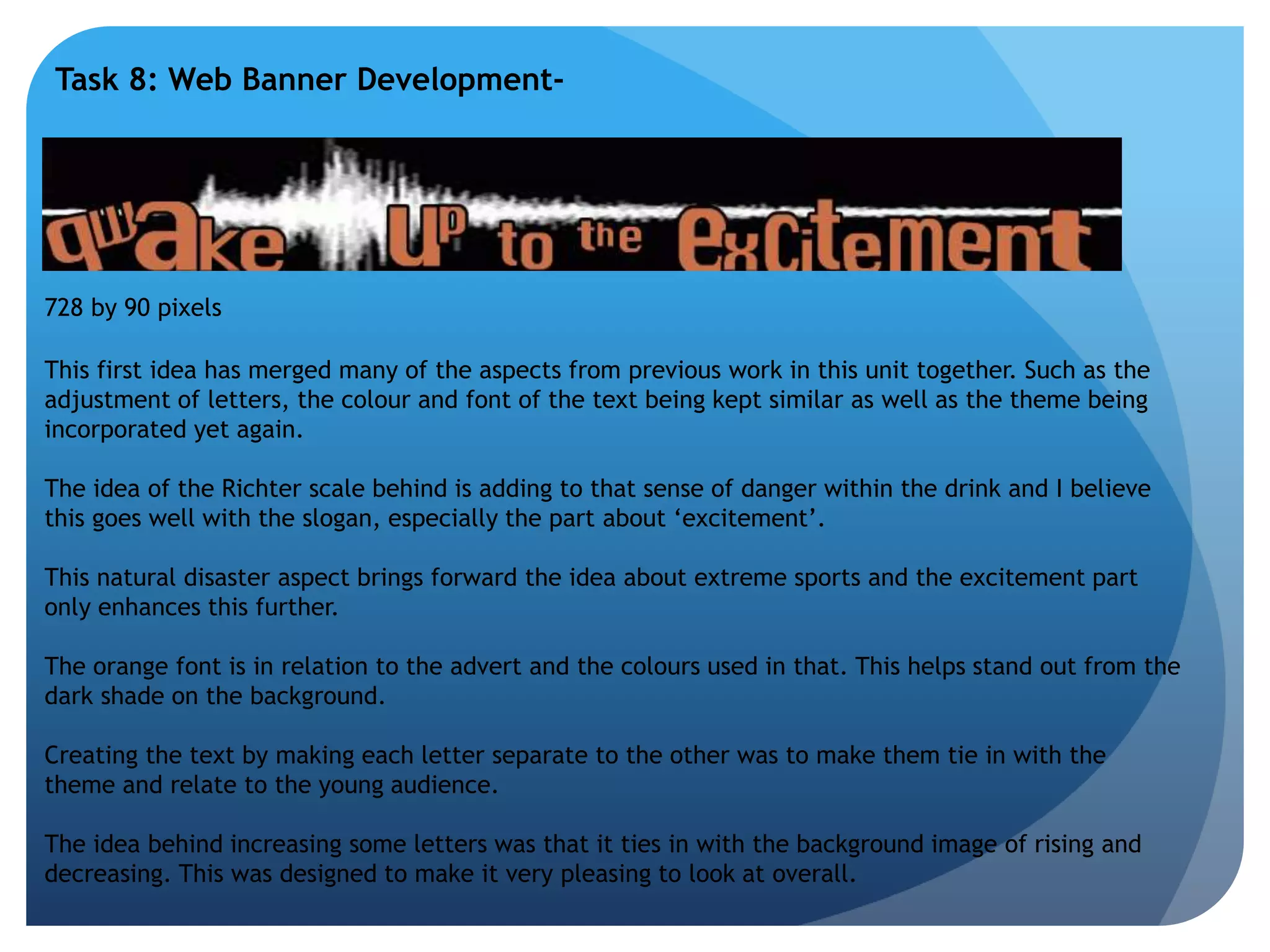 Task 8: Web Banner Development- 
728 by 90 pixels 
This first idea has merged many of the aspects from previous work in this unit together. Such as the 
adjustment of letters, the colour and font of the text being kept similar as well as the theme being 
incorporated yet again. 
The idea of the Richter scale behind is adding to that sense of danger within the drink and I believe 
this goes well with the slogan, especially the part about ‘excitement’. 
This natural disaster aspect brings forward the idea about extreme sports and the excitement part 
only enhances this further. 
The orange font is in relation to the advert and the colours used in that. This helps stand out from the 
dark shade on the background. 
Creating the text by making each letter separate to the other was to make them tie in with the 
theme and relate to the young audience. 
The idea behind increasing some letters was that it ties in with the background image of rising and 
decreasing. This was designed to make it very pleasing to look at overall. 
 