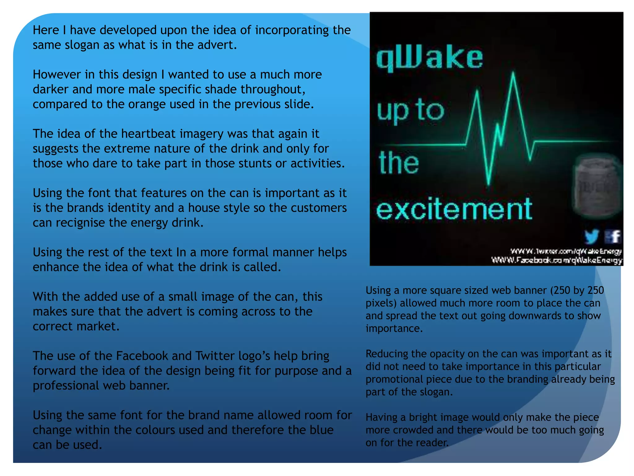 Here I have developed upon the idea of incorporating the 
same slogan as what is in the advert. 
However in this design I wanted to use a much more 
darker and more male specific shade throughout, 
compared to the orange used in the previous slide. 
The idea of the heartbeat imagery was that again it 
suggests the extreme nature of the drink and only for 
those who dare to take part in those stunts or activities. 
Using the font that features on the can is important as it 
is the brands identity and a house style so the customers 
can recignise the energy drink. 
Using the rest of the text In a more formal manner helps 
enhance the idea of what the drink is called. 
With the added use of a small image of the can, this 
makes sure that the advert is coming across to the 
correct market. 
The use of the Facebook and Twitter logo’s help bring 
forward the idea of the design being fit for purpose and a 
professional web banner. 
Using the same font for the brand name allowed room for 
change within the colours used and therefore the blue 
can be used. 
Using a more square sized web banner (250 by 250 
pixels) allowed much more room to place the can 
and spread the text out going downwards to show 
importance. 
Reducing the opacity on the can was important as it 
did not need to take importance in this particular 
promotional piece due to the branding already being 
part of the slogan. 
Having a bright image would only make the piece 
more crowded and there would be too much going 
on for the reader. 
 