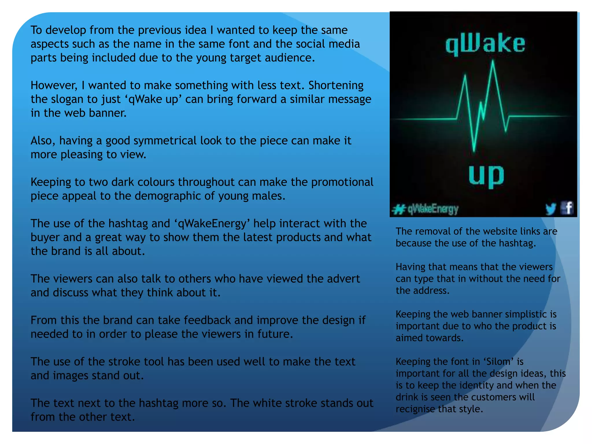 To develop from the previous idea I wanted to keep the same 
aspects such as the name in the same font and the social media 
parts being included due to the young target audience. 
However, I wanted to make something with less text. Shortening 
the slogan to just ‘qWake up’ can bring forward a similar message 
in the web banner. 
Also, having a good symmetrical look to the piece can make it 
more pleasing to view. 
Keeping to two dark colours throughout can make the promotional 
piece appeal to the demographic of young males. 
The use of the hashtag and ‘qWakeEnergy’ help interact with the 
buyer and a great way to show them the latest products and what 
the brand is all about. 
The viewers can also talk to others who have viewed the advert 
and discuss what they think about it. 
From this the brand can take feedback and improve the design if 
needed to in order to please the viewers in future. 
The use of the stroke tool has been used well to make the text 
and images stand out. 
The text next to the hashtag more so. The white stroke stands out 
from the other text. 
The removal of the website links are 
because the use of the hashtag. 
Having that means that the viewers 
can type that in without the need for 
the address. 
Keeping the web banner simplistic is 
important due to who the product is 
aimed towards. 
Keeping the font in ‘Silom’ is 
important for all the design ideas, this 
is to keep the identity and when the 
drink is seen the customers will 
recignise that style. 
 