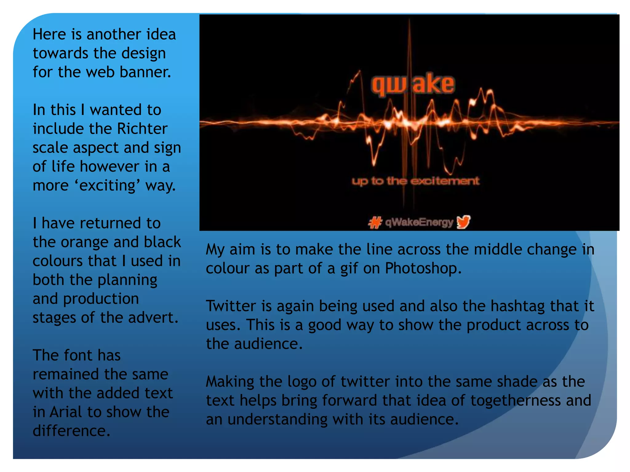 Here is another idea 
towards the design 
for the web banner. 
In this I wanted to 
include the Richter 
scale aspect and sign 
of life however in a 
more ‘exciting’ way. 
I have returned to 
the orange and black 
colours that I used in 
both the planning 
and production 
stages of the advert. 
The font has 
remained the same 
with the added text 
in Arial to show the 
difference. 
My aim is to make the line across the middle change in 
colour as part of a gif on Photoshop. 
Twitter is again being used and also the hashtag that it 
uses. This is a good way to show the product across to 
the audience. 
Making the logo of twitter into the same shade as the 
text helps bring forward that idea of togetherness and 
an understanding with its audience. 
 