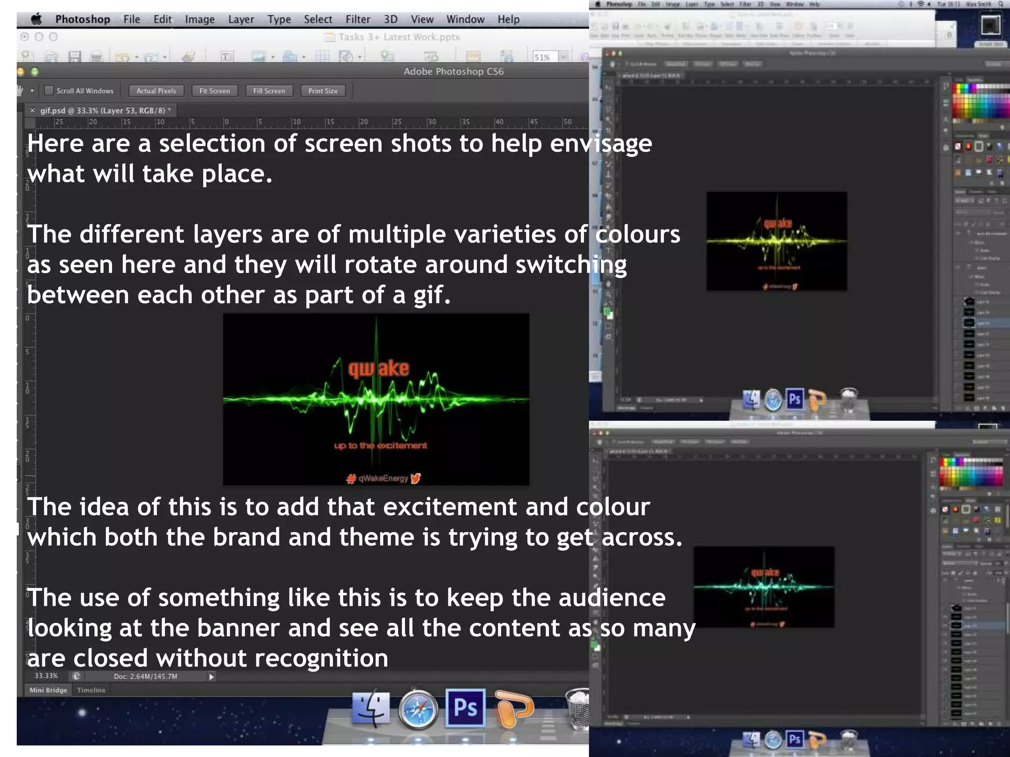 Here are a selection of screen shots to help envisage 
what will take place. 
The different layers are of multiple varieties of colours 
as seen here and they will rotate around switching 
between each other as part of a gif. 
The idea of this is to add that excitement and colour 
which both the brand and theme is trying to get across. 
The use of something like this is to keep the audience 
looking at the banner and see all the content as so many 
are closed without recognition 
 