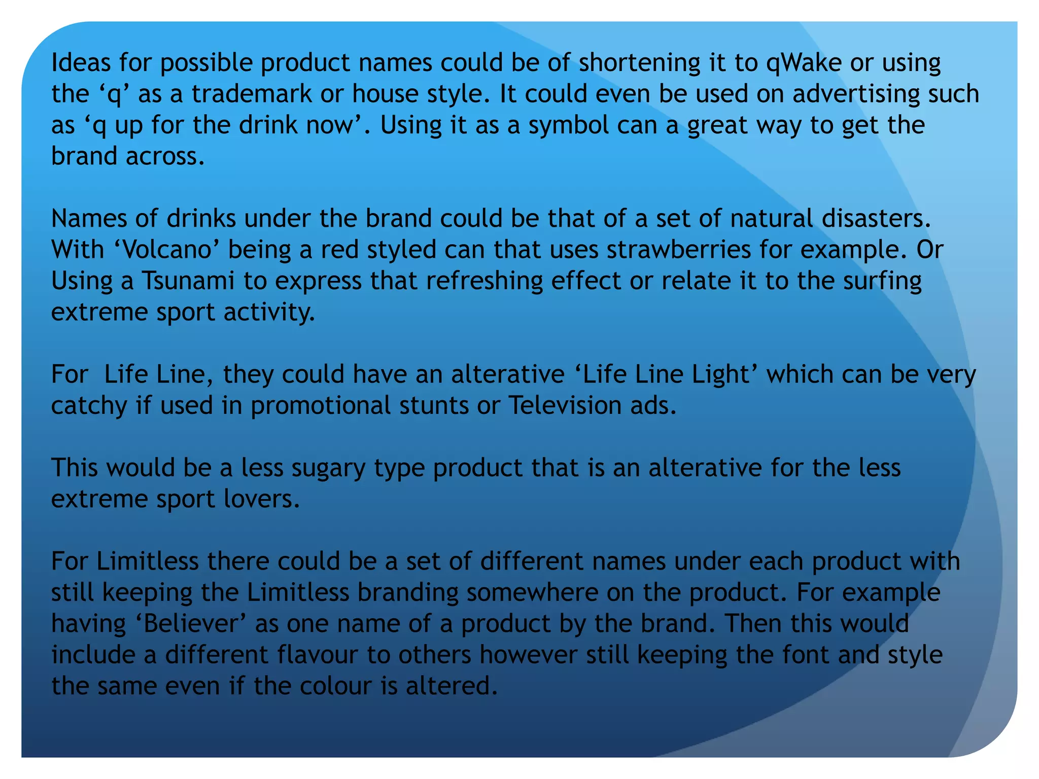 Ideas for possible product names could be of shortening it to qWake or using 
the ‘q’ as a trademark or house style. It could even be used on advertising such 
as ‘q up for the drink now’. Using it as a symbol can a great way to get the 
brand across. 
Names of drinks under the brand could be that of a set of natural disasters. 
With ‘Volcano’ being a red styled can that uses strawberries for example. Or 
Using a Tsunami to express that refreshing effect or relate it to the surfing 
extreme sport activity. 
For Life Line, they could have an alterative ‘Life Line Light’ which can be very 
catchy if used in promotional stunts or Television ads. 
This would be a less sugary type product that is an alterative for the less 
extreme sport lovers. 
For Limitless there could be a set of different names under each product with 
still keeping the Limitless branding somewhere on the product. For example 
having ‘Believer’ as one name of a product by the brand. Then this would 
include a different flavour to others however still keeping the font and style 
the same even if the colour is altered. 
 