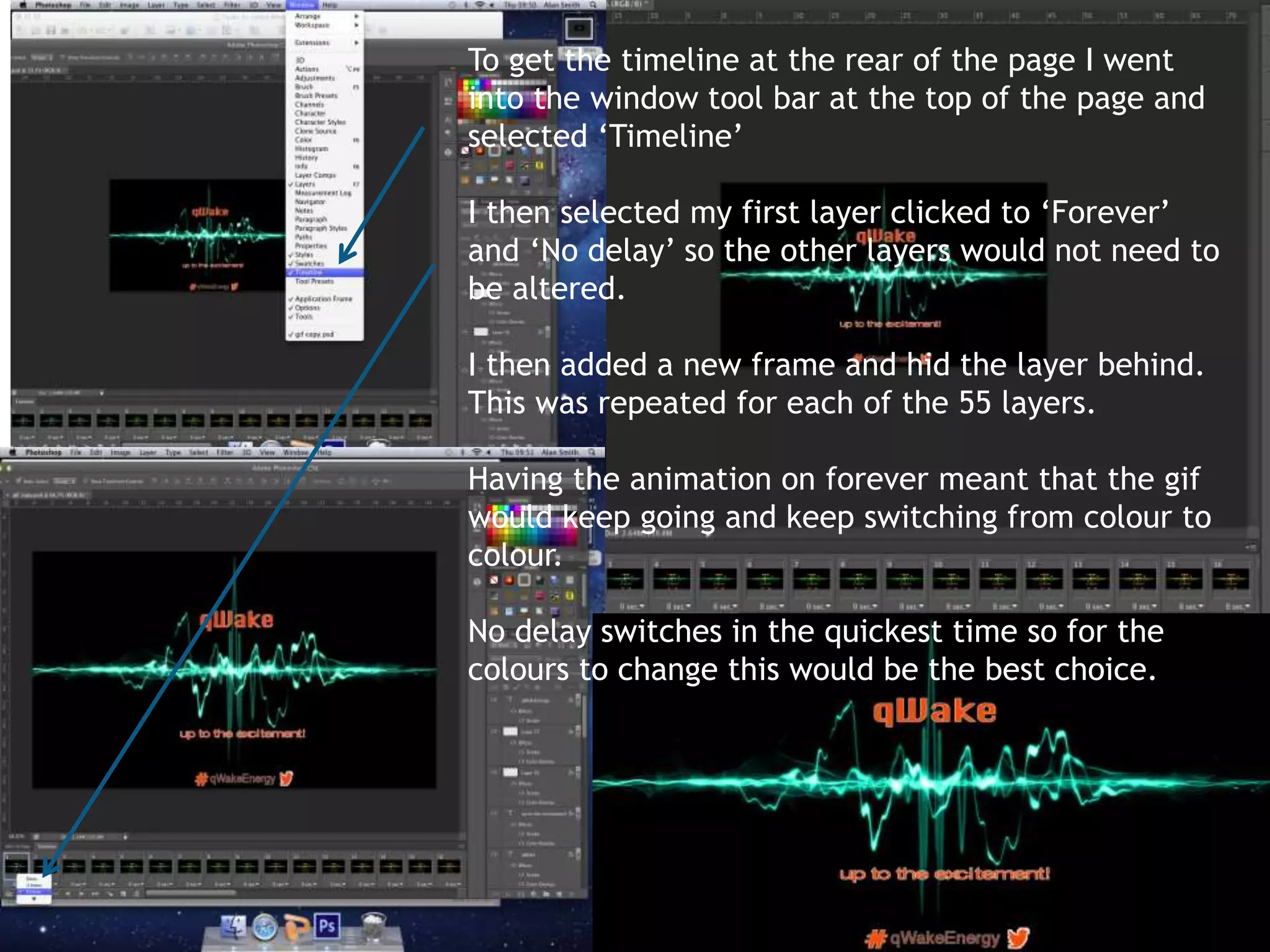 To get the timeline at the rear of the page I went 
into the window tool bar at the top of the page and 
selected ‘Timeline’ 
I then selected my first layer clicked to ‘Forever’ 
and ‘No delay’ so the other layers would not need to 
be altered. 
I then added a new frame and hid the layer behind. 
This was repeated for each of the 55 layers. 
Having the animation on forever meant that the gif 
would keep going and keep switching from colour to 
colour. 
No delay switches in the quickest time so for the 
colours to change this would be the best choice. 
 