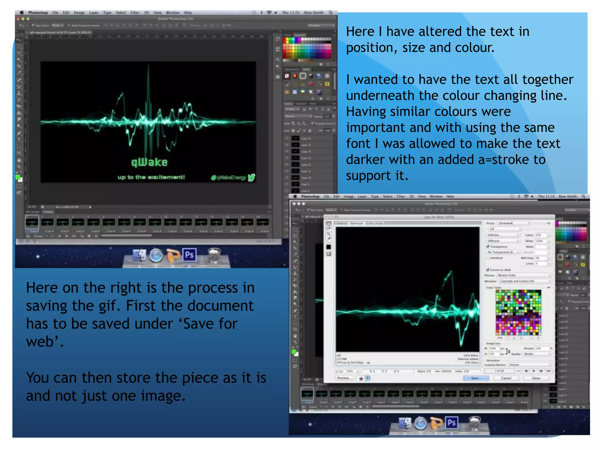 Here I have altered the text in 
position, size and colour. 
I wanted to have the text all together 
underneath the colour changing line. 
Having similar colours were 
important and with using the same 
font I was allowed to make the text 
darker with an added a=stroke to 
support it. 
Here on the right is the process in 
saving the gif. First the document 
has to be saved under ‘Save for 
web’. 
You can then store the piece as it is 
and not just one image. 
 