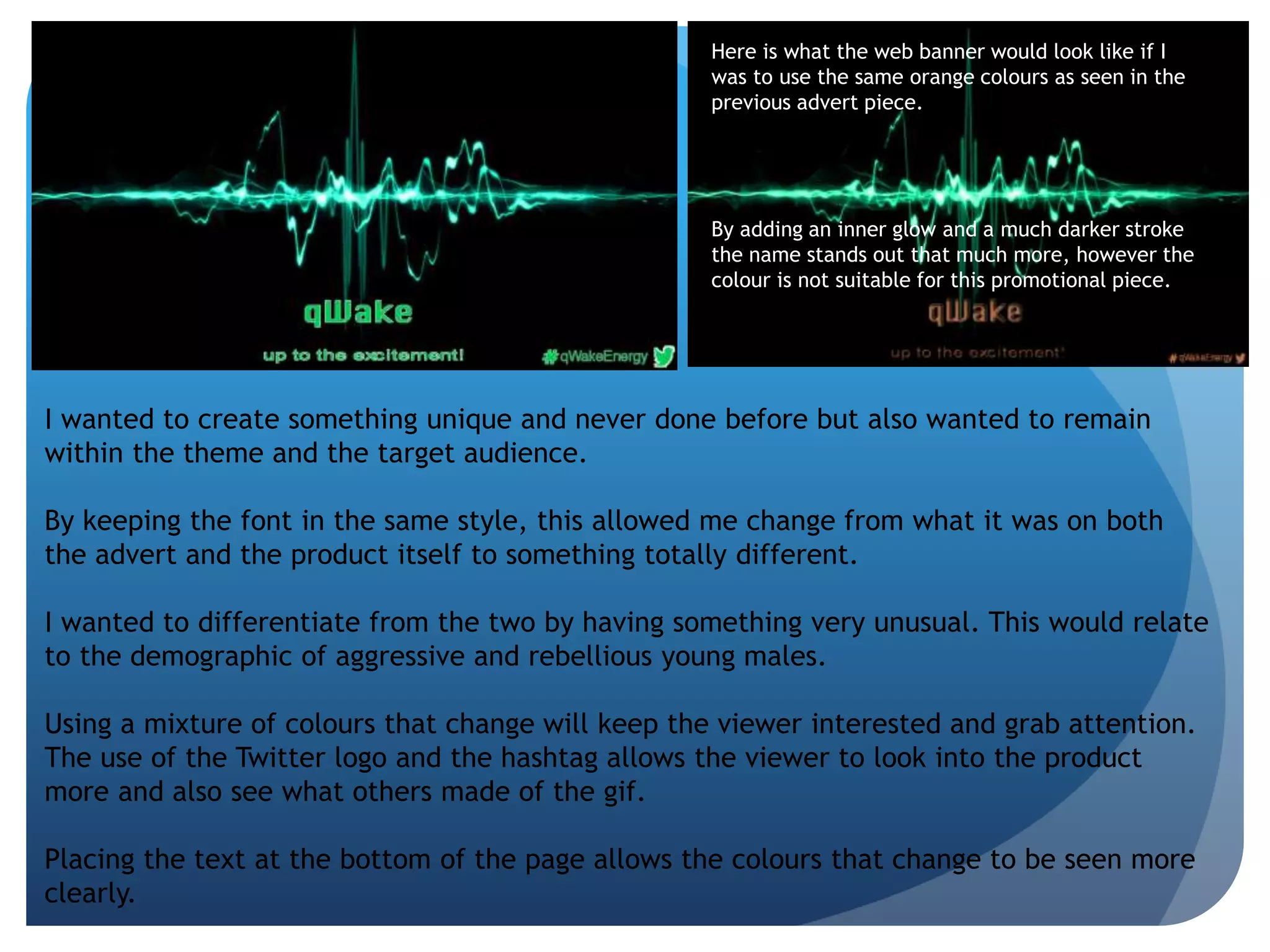 Here is what the web banner would look like if I 
was to use the same orange colours as seen in the 
previous advert piece. 
By adding an inner glow and a much darker stroke 
the name stands out that much more, however the 
colour is not suitable for this promotional piece. 
I wanted to create something unique and never done before but also wanted to remain 
within the theme and the target audience. 
By keeping the font in the same style, this allowed me change from what it was on both 
the advert and the product itself to something totally different. 
I wanted to differentiate from the two by having something very unusual. This would relate 
to the demographic of aggressive and rebellious young males. 
Using a mixture of colours that change will keep the viewer interested and grab attention. 
The use of the Twitter logo and the hashtag allows the viewer to look into the product 
more and also see what others made of the gif. 
Placing the text at the bottom of the page allows the colours that change to be seen more 
clearly. 
 