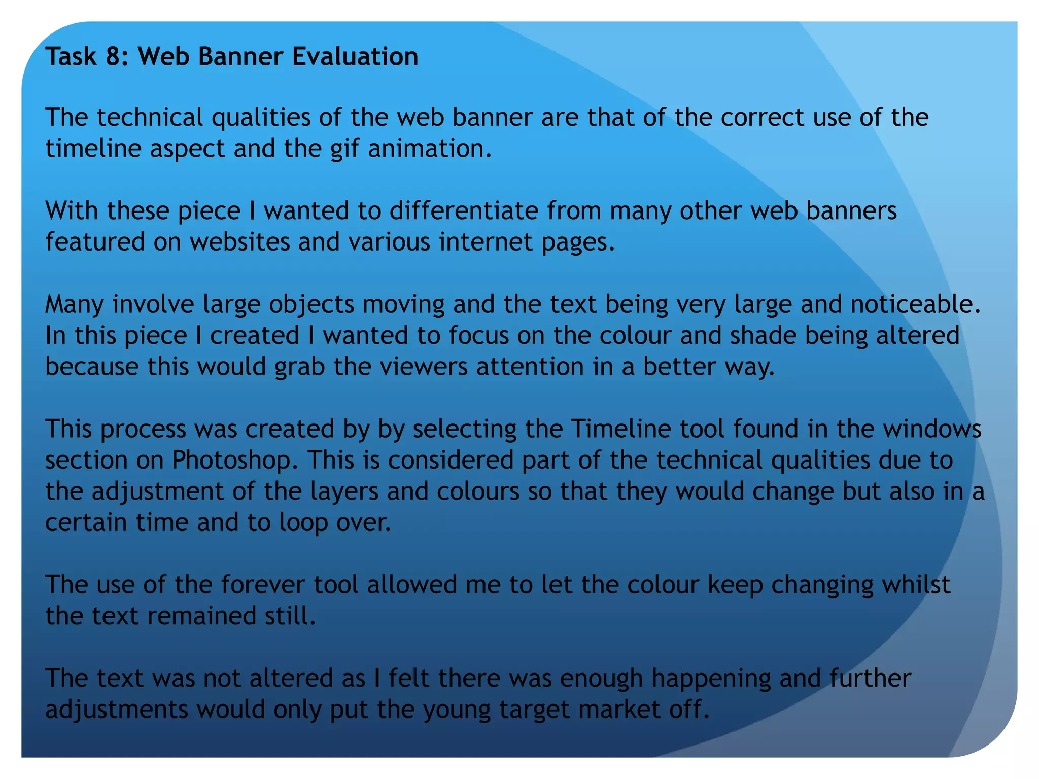 Task 8: Web Banner Evaluation 
The technical qualities of the web banner are that of the correct use of the 
timeline aspect and the gif animation. 
With these piece I wanted to differentiate from many other web banners 
featured on websites and various internet pages. 
Many involve large objects moving and the text being very large and noticeable. 
In this piece I created I wanted to focus on the colour and shade being altered 
because this would grab the viewers attention in a better way. 
This process was created by by selecting the Timeline tool found in the windows 
section on Photoshop. This is considered part of the technical qualities due to 
the adjustment of the layers and colours so that they would change but also in a 
certain time and to loop over. 
The use of the forever tool allowed me to let the colour keep changing whilst 
the text remained still. 
The text was not altered as I felt there was enough happening and further 
adjustments would only put the young target market off. 
 