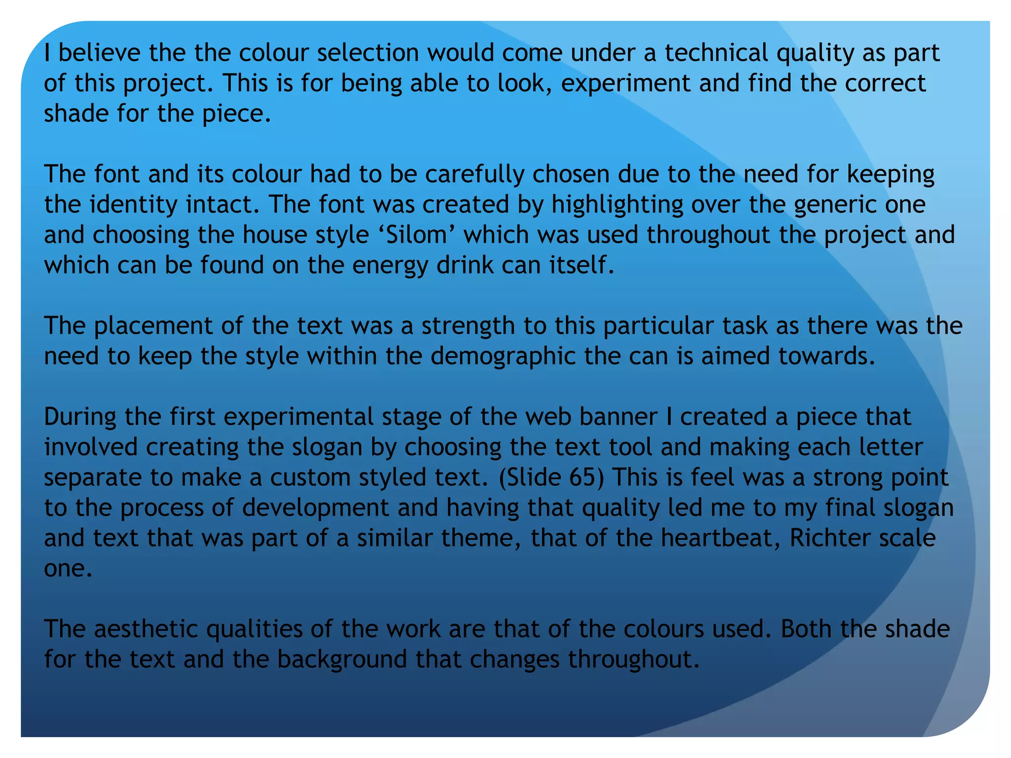 I believe the the colour selection would come under a technical quality as part 
of this project. This is for being able to look, experiment and find the correct 
shade for the piece. 
The font and its colour had to be carefully chosen due to the need for keeping 
the identity intact. The font was created by highlighting over the generic one 
and choosing the house style ‘Silom’ which was used throughout the project and 
which can be found on the energy drink can itself. 
The placement of the text was a strength to this particular task as there was the 
need to keep the style within the demographic the can is aimed towards. 
During the first experimental stage of the web banner I created a piece that 
involved creating the slogan by choosing the text tool and making each letter 
separate to make a custom styled text. (Slide 65) This is feel was a strong point 
to the process of development and having that quality led me to my final slogan 
and text that was part of a similar theme, that of the heartbeat, Richter scale 
one. 
The aesthetic qualities of the work are that of the colours used. Both the shade 
for the text and the background that changes throughout. 
 