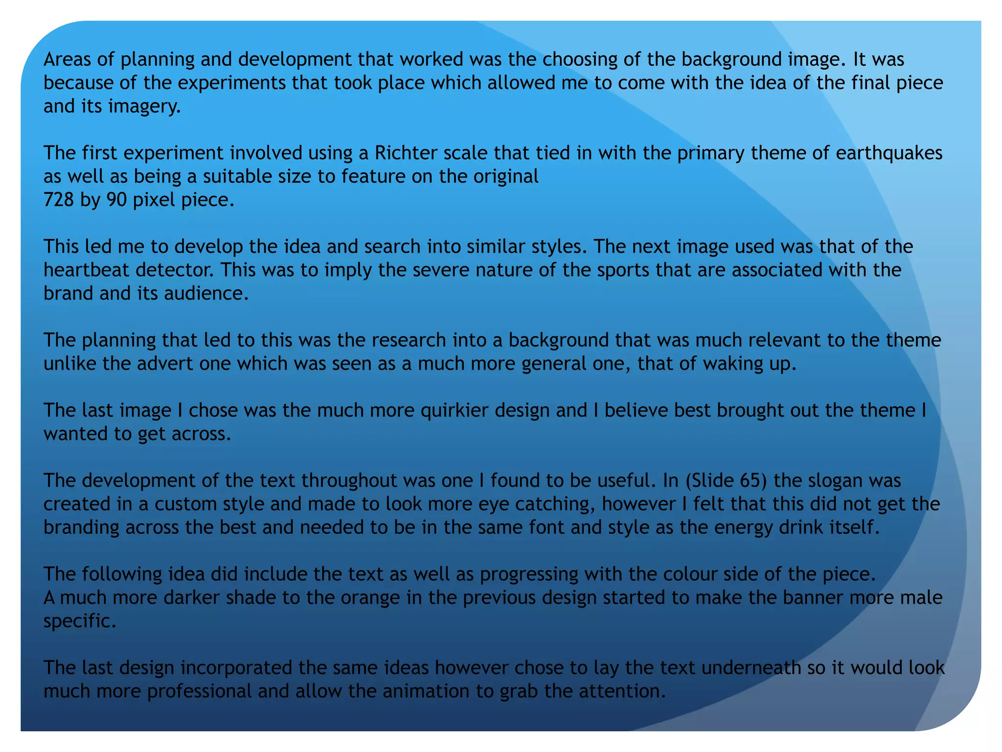 Areas of planning and development that worked was the choosing of the background image. It was 
because of the experiments that took place which allowed me to come with the idea of the final piece 
and its imagery. 
The first experiment involved using a Richter scale that tied in with the primary theme of earthquakes 
as well as being a suitable size to feature on the original 
728 by 90 pixel piece. 
This led me to develop the idea and search into similar styles. The next image used was that of the 
heartbeat detector. This was to imply the severe nature of the sports that are associated with the 
brand and its audience. 
The planning that led to this was the research into a background that was much relevant to the theme 
unlike the advert one which was seen as a much more general one, that of waking up. 
The last image I chose was the much more quirkier design and I believe best brought out the theme I 
wanted to get across. 
The development of the text throughout was one I found to be useful. In (Slide 65) the slogan was 
created in a custom style and made to look more eye catching, however I felt that this did not get the 
branding across the best and needed to be in the same font and style as the energy drink itself. 
The following idea did include the text as well as progressing with the colour side of the piece. 
A much more darker shade to the orange in the previous design started to make the banner more male 
specific. 
The last design incorporated the same ideas however chose to lay the text underneath so it would look 
much more professional and allow the animation to grab the attention. 
 