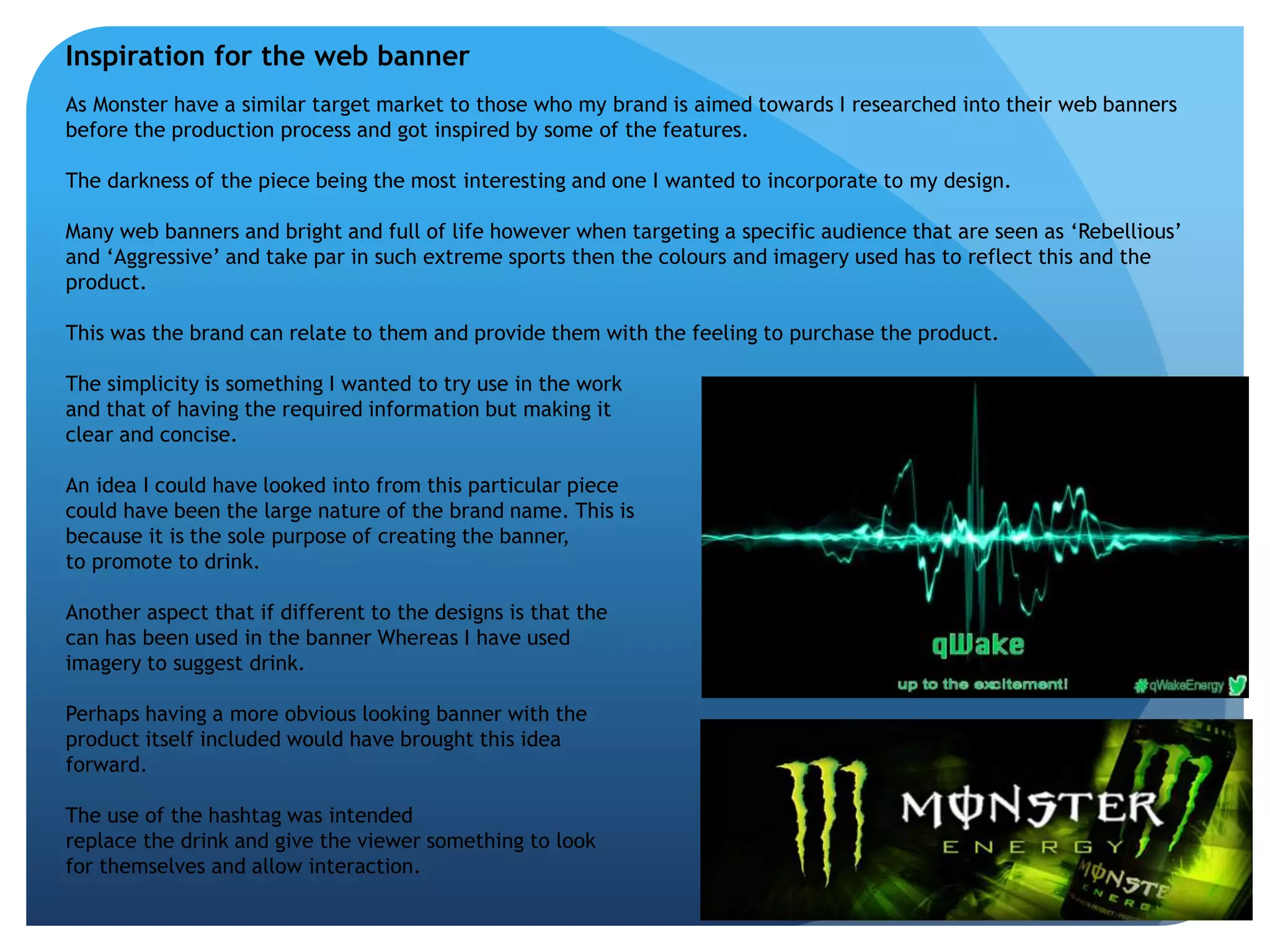 Inspiration for the web banner 
As Monster have a similar target market to those who my brand is aimed towards I researched into their web banners 
before the production process and got inspired by some of the features. 
The darkness of the piece being the most interesting and one I wanted to incorporate to my design. 
Many web banners and bright and full of life however when targeting a specific audience that are seen as ‘Rebellious’ 
and ‘Aggressive’ and take par in such extreme sports then the colours and imagery used has to reflect this and the 
product. 
This was the brand can relate to them and provide them with the feeling to purchase the product. 
The simplicity is something I wanted to try use in the work 
and that of having the required information but making it 
clear and concise. 
An idea I could have looked into from this particular piece 
could have been the large nature of the brand name. This is 
because it is the sole purpose of creating the banner, 
to promote to drink. 
Another aspect that if different to the designs is that the 
can has been used in the banner Whereas I have used 
imagery to suggest drink. 
Perhaps having a more obvious looking banner with the 
product itself included would have brought this idea 
forward. 
The use of the hashtag was intended 
replace the drink and give the viewer something to look 
for themselves and allow interaction. 
 