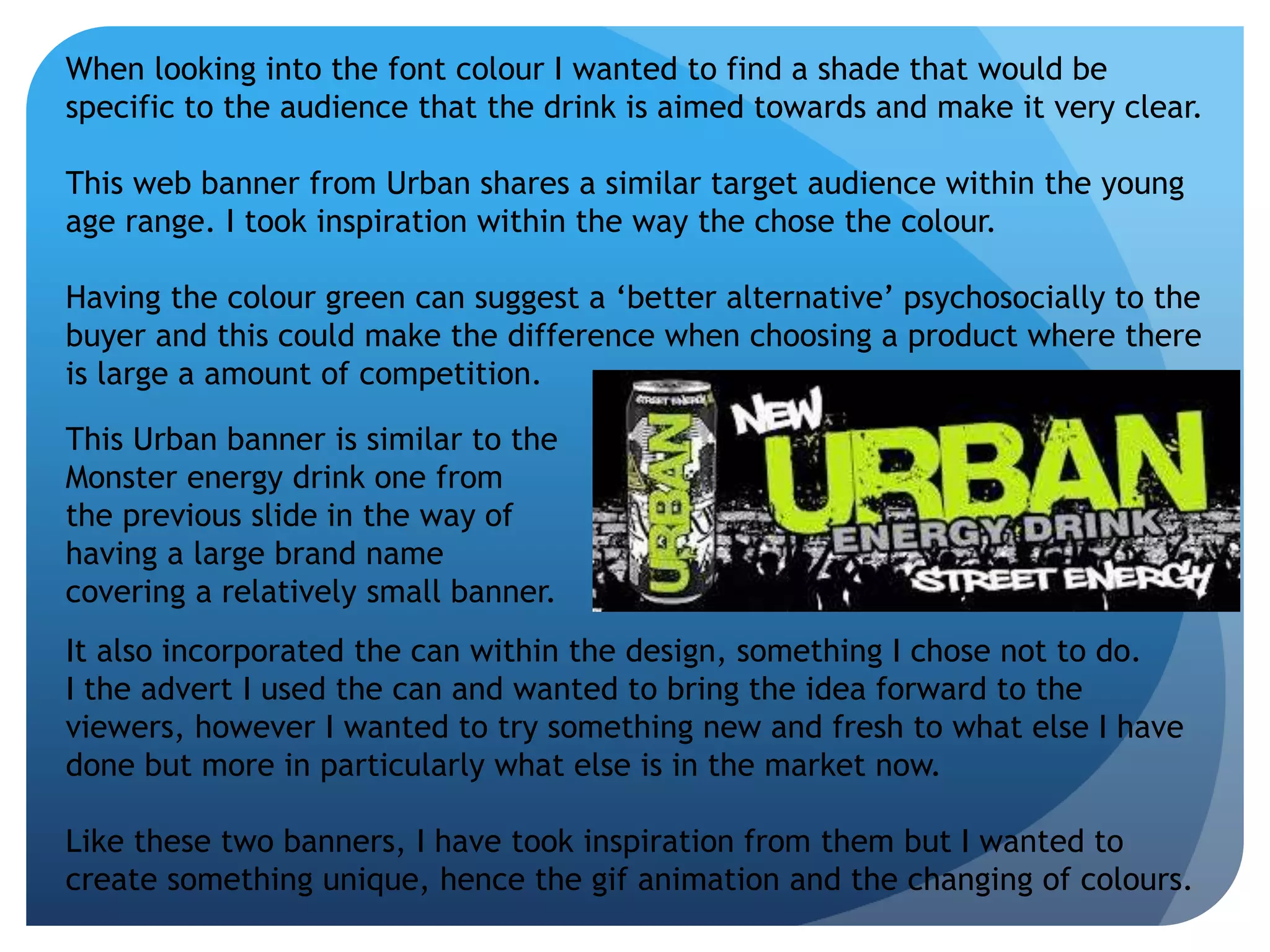 When looking into the font colour I wanted to find a shade that would be 
specific to the audience that the drink is aimed towards and make it very clear. 
This web banner from Urban shares a similar target audience within the young 
age range. I took inspiration within the way the chose the colour. 
Having the colour green can suggest a ‘better alternative’ psychosocially to the 
buyer and this could make the difference when choosing a product where there 
is large a amount of competition. 
This Urban banner is similar to the 
Monster energy drink one from 
the previous slide in the way of 
having a large brand name 
covering a relatively small banner. 
It also incorporated the can within the design, something I chose not to do. 
I the advert I used the can and wanted to bring the idea forward to the 
viewers, however I wanted to try something new and fresh to what else I have 
done but more in particularly what else is in the market now. 
Like these two banners, I have took inspiration from them but I wanted to 
create something unique, hence the gif animation and the changing of colours. 
 