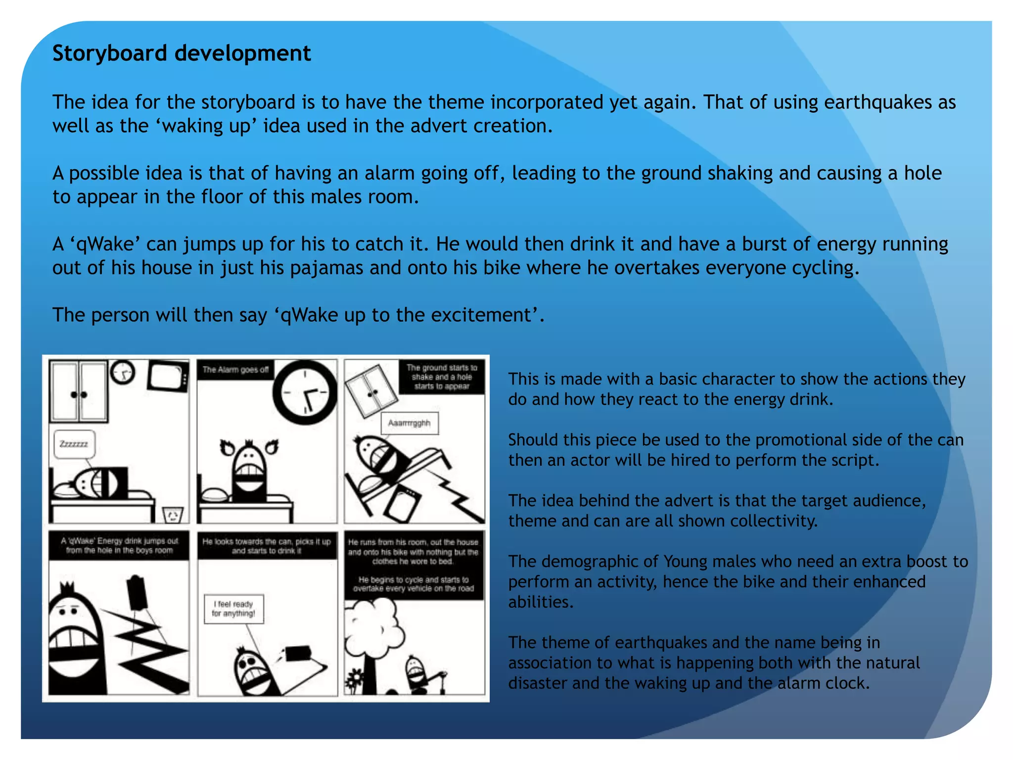 Storyboard development 
The idea for the storyboard is to have the theme incorporated yet again. That of using earthquakes as 
well as the ‘waking up’ idea used in the advert creation. 
A possible idea is that of having an alarm going off, leading to the ground shaking and causing a hole 
to appear in the floor of this males room. 
A ‘qWake’ can jumps up for his to catch it. He would then drink it and have a burst of energy running 
out of his house in just his pajamas and onto his bike where he overtakes everyone cycling. 
The person will then say ‘qWake up to the excitement’. 
This is made with a basic character to show the actions they 
do and how they react to the energy drink. 
Should this piece be used to the promotional side of the can 
then an actor will be hired to perform the script. 
The idea behind the advert is that the target audience, 
theme and can are all shown collectivity. 
The demographic of Young males who need an extra boost to 
perform an activity, hence the bike and their enhanced 
abilities. 
The theme of earthquakes and the name being in 
association to what is happening both with the natural 
disaster and the waking up and the alarm clock. 
 