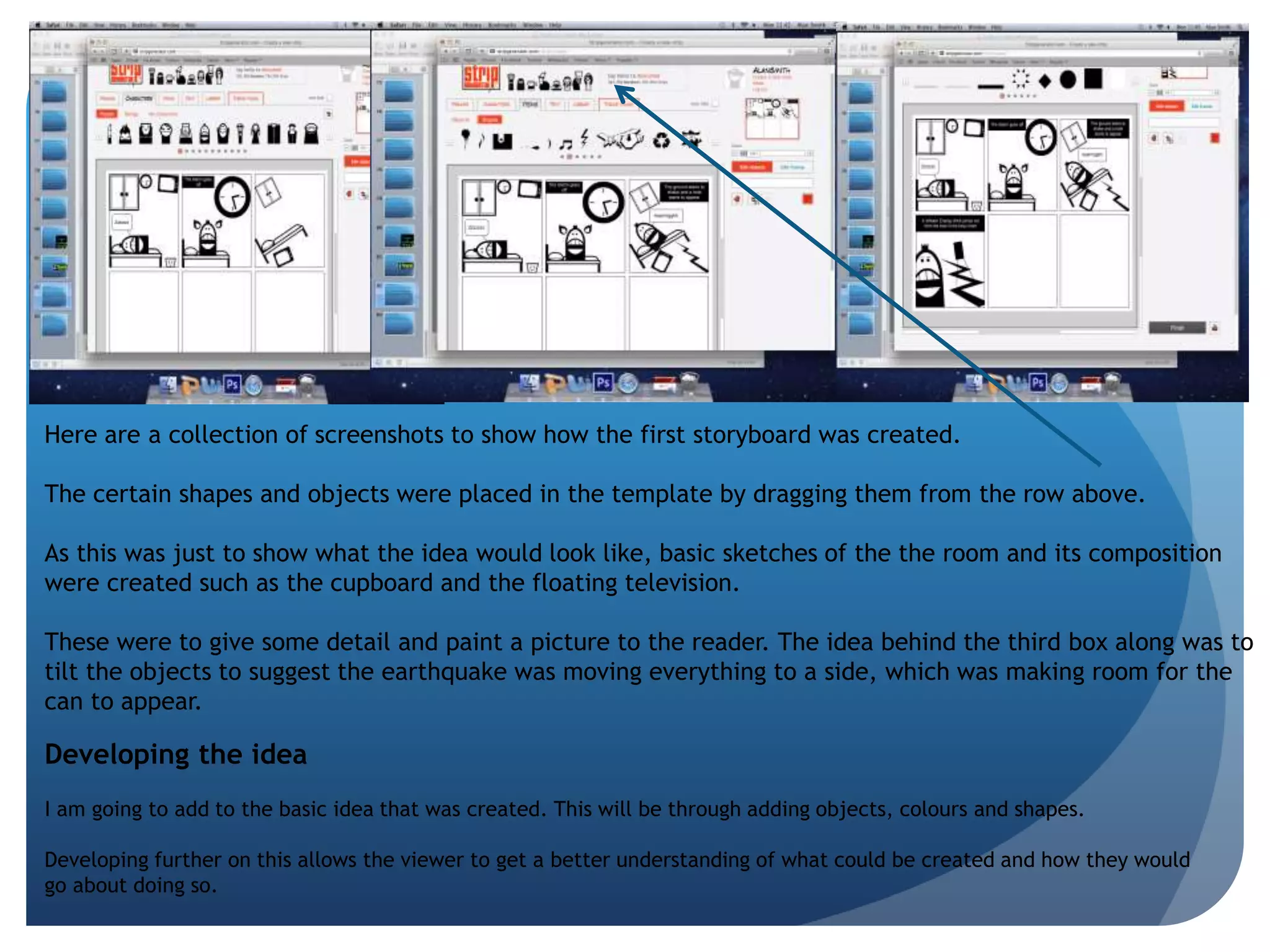 Here are a collection of screenshots to show how the first storyboard was created. 
The certain shapes and objects were placed in the template by dragging them from the row above. 
As this was just to show what the idea would look like, basic sketches of the the room and its composition 
were created such as the cupboard and the floating television. 
These were to give some detail and paint a picture to the reader. The idea behind the third box along was to 
tilt the objects to suggest the earthquake was moving everything to a side, which was making room for the 
can to appear. 
Developing the idea 
I am going to add to the basic idea that was created. This will be through adding objects, colours and shapes. 
Developing further on this allows the viewer to get a better understanding of what could be created and how they would 
go about doing so. 
 