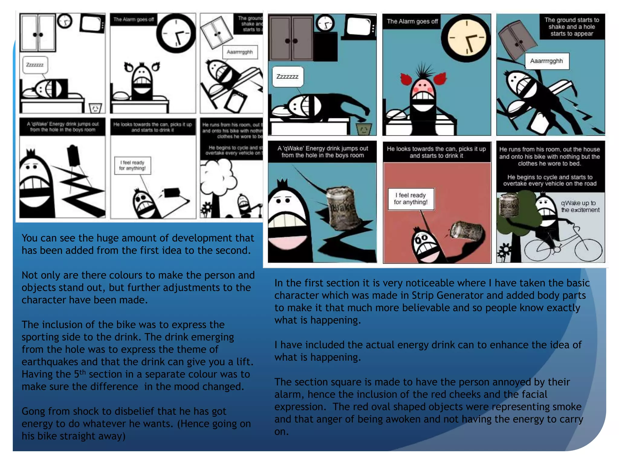 You can see the huge amount of development that 
has been added from the first idea to the second. 
Not only are there colours to make the person and 
objects stand out, but further adjustments to the 
character have been made. 
The inclusion of the bike was to express the 
sporting side to the drink. The drink emerging 
from the hole was to express the theme of 
earthquakes and that the drink can give you a lift. 
Having the 5th section in a separate colour was to 
make sure the difference in the mood changed. 
Gong from shock to disbelief that he has got 
energy to do whatever he wants. (Hence going on 
his bike straight away) 
In the first section it is very noticeable where I have taken the basic 
character which was made in Strip Generator and added body parts 
to make it that much more believable and so people know exactly 
what is happening. 
I have included the actual energy drink can to enhance the idea of 
what is happening. 
The section square is made to have the person annoyed by their 
alarm, hence the inclusion of the red cheeks and the facial 
expression. The red oval shaped objects were representing smoke 
and that anger of being awoken and not having the energy to carry 
on. 
 