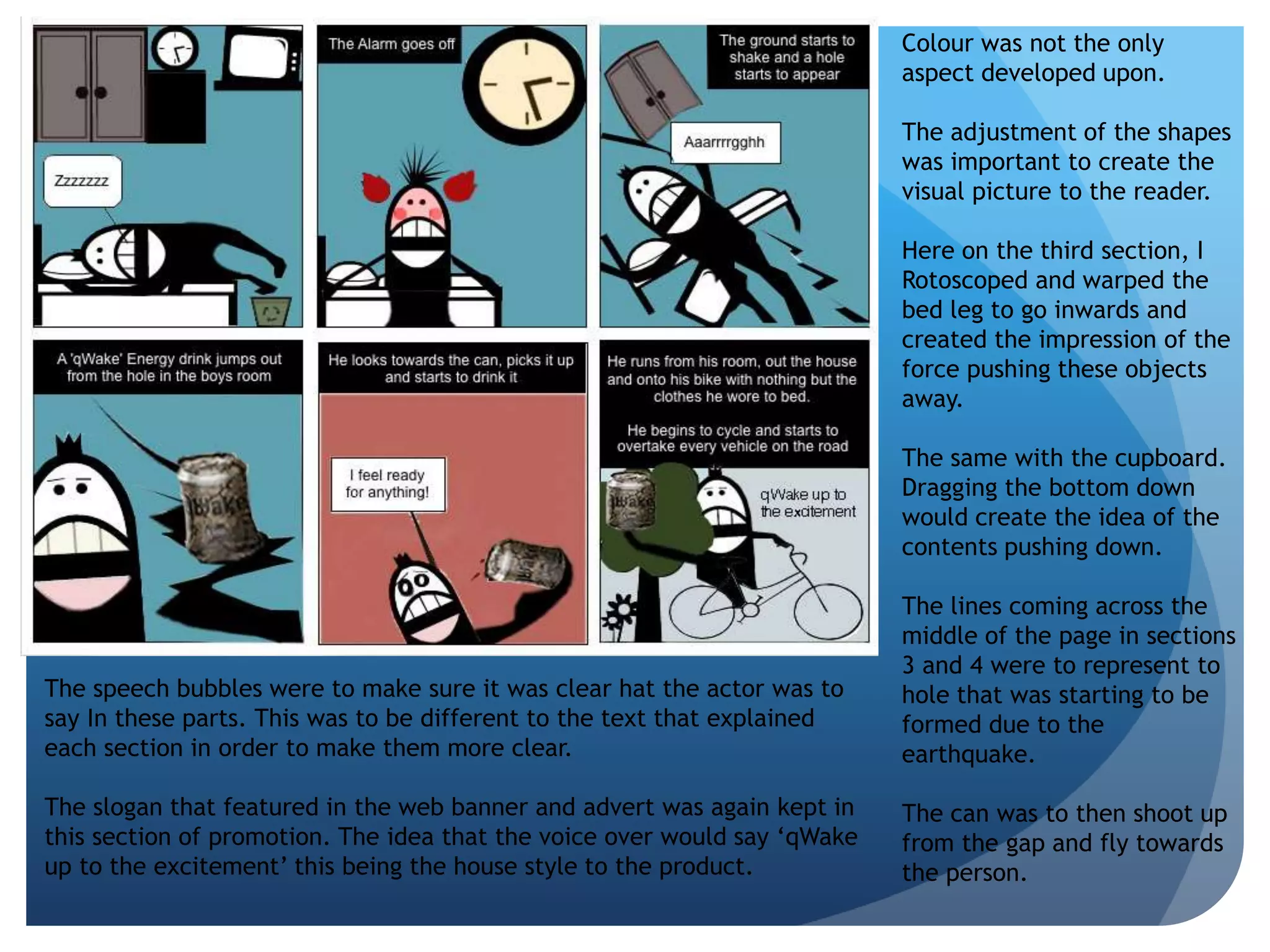 Colour was not the only 
aspect developed upon. 
The adjustment of the shapes 
was important to create the 
visual picture to the reader. 
Here on the third section, I 
Rotoscoped and warped the 
bed leg to go inwards and 
created the impression of the 
force pushing these objects 
away. 
The same with the cupboard. 
Dragging the bottom down 
would create the idea of the 
contents pushing down. 
The lines coming across the 
middle of the page in sections 
3 and 4 were to represent to 
hole that was starting to be 
formed due to the 
earthquake. 
The can was to then shoot up 
from the gap and fly towards 
the person. 
The speech bubbles were to make sure it was clear hat the actor was to 
say In these parts. This was to be different to the text that explained 
each section in order to make them more clear. 
The slogan that featured in the web banner and advert was again kept in 
this section of promotion. The idea that the voice over would say ‘qWake 
up to the excitement’ this being the house style to the product. 
 