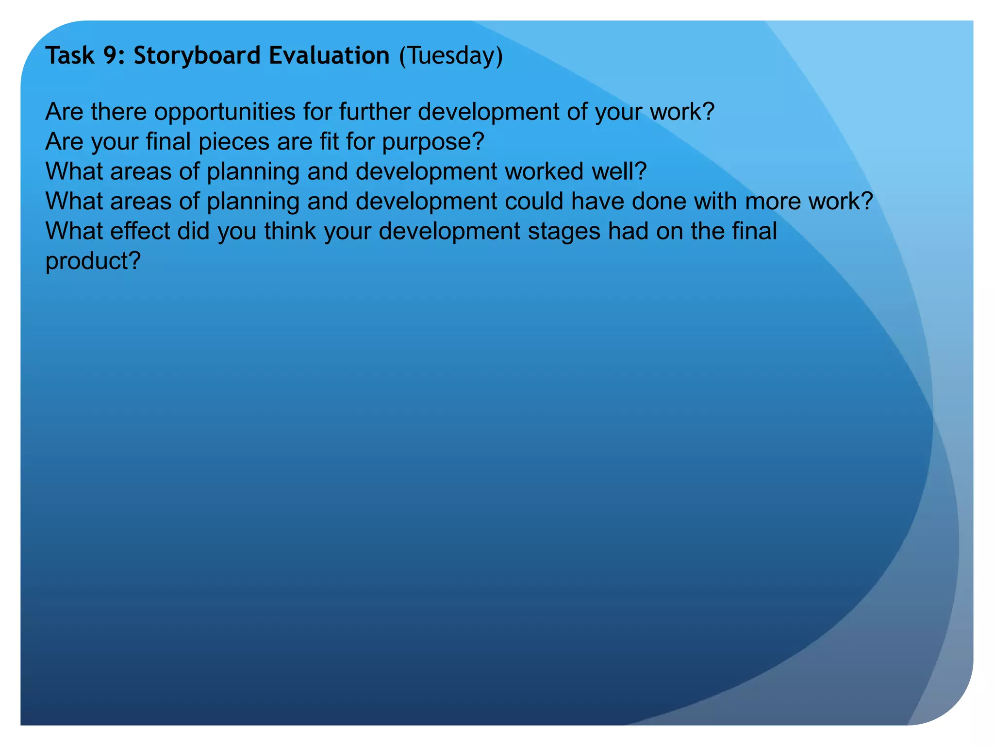 Task 9: Storyboard Evaluation (Tuesday) 
Are there opportunities for further development of your work? 
Are your final pieces are fit for purpose? 
What areas of planning and development worked well? 
What areas of planning and development could have done with more work? 
What effect did you think your development stages had on the final 
product? 
