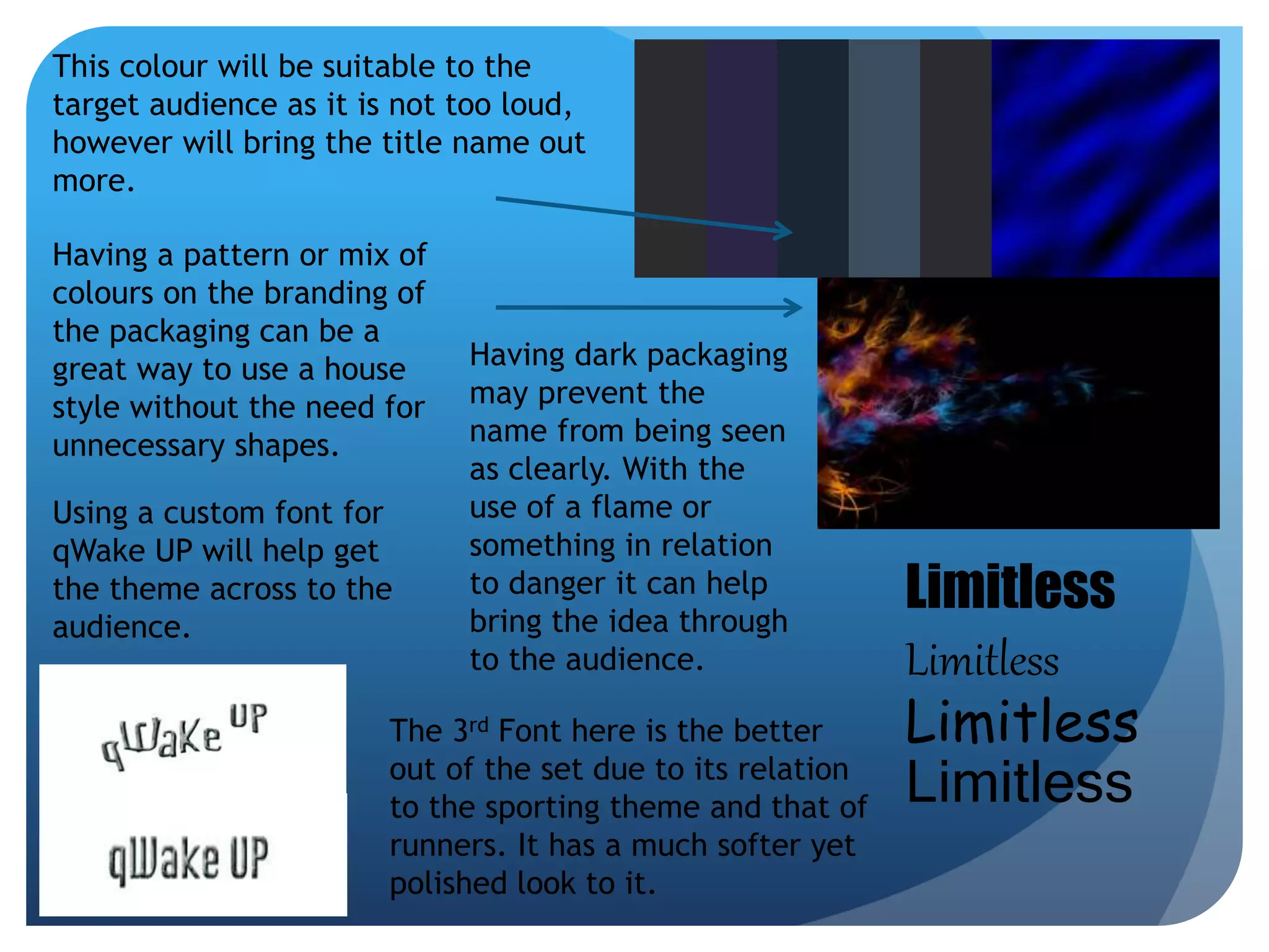 Limitless 
Limitless 
Limitless 
Limitless 
This colour will be suitable to the 
target audience as it is not too loud, 
however will bring the title name out 
more. 
Having a pattern or mix of 
colours on the branding of 
the packaging can be a 
great way to use a house 
style without the need for 
unnecessary shapes. 
Using a custom font for 
qWake UP will help get 
the theme across to the 
audience. 
Having dark packaging 
may prevent the 
name from being seen 
as clearly. With the 
use of a flame or 
something in relation 
to danger it can help 
bring the idea through 
to the audience. 
The 3rd Font here is the better 
out of the set due to its relation 
to the sporting theme and that of 
runners. It has a much softer yet 
polished look to it. 
 