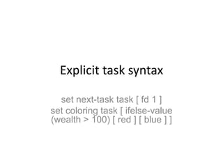Explicit task syntaxset next-task task [ fd 1 ]set coloring task [ ifelse-value (wealth > 100) [ red ] [ blue ] ]