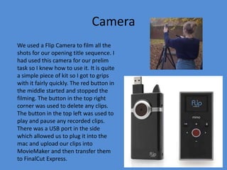Camera
We used a Flip Camera to film all the
shots for our opening title sequence. I
had used this camera for our prelim
task so I knew how to use it. It is quite
a simple piece of kit so I got to grips
with it fairly quickly. The red button in
the middle started and stopped the
filming. The button in the top right
corner was used to delete any clips.
The button in the top left was used to
play and pause any recorded clips.
There was a USB port in the side
which allowed us to plug it into the
mac and upload our clips into
MovieMaker and then transfer them
to FinalCut Express.
 