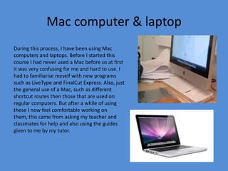 Mac computer & laptop
During this process, I have been using Mac
computers and laptops. Before I started this
course I had never used a Mac before so at first
it was very confusing for me and hard to use. I
had to familiarise myself with new programs
such as LiveType and FinalCut Express. Also, just
the general use of a Mac, such as different
shortcut routes then those that are used on
regular computers. But after a while of using
these I now feel comfortable working on
them, this came from asking my teacher and
classmates for help and also using the guides
given to me by my tutor.
 